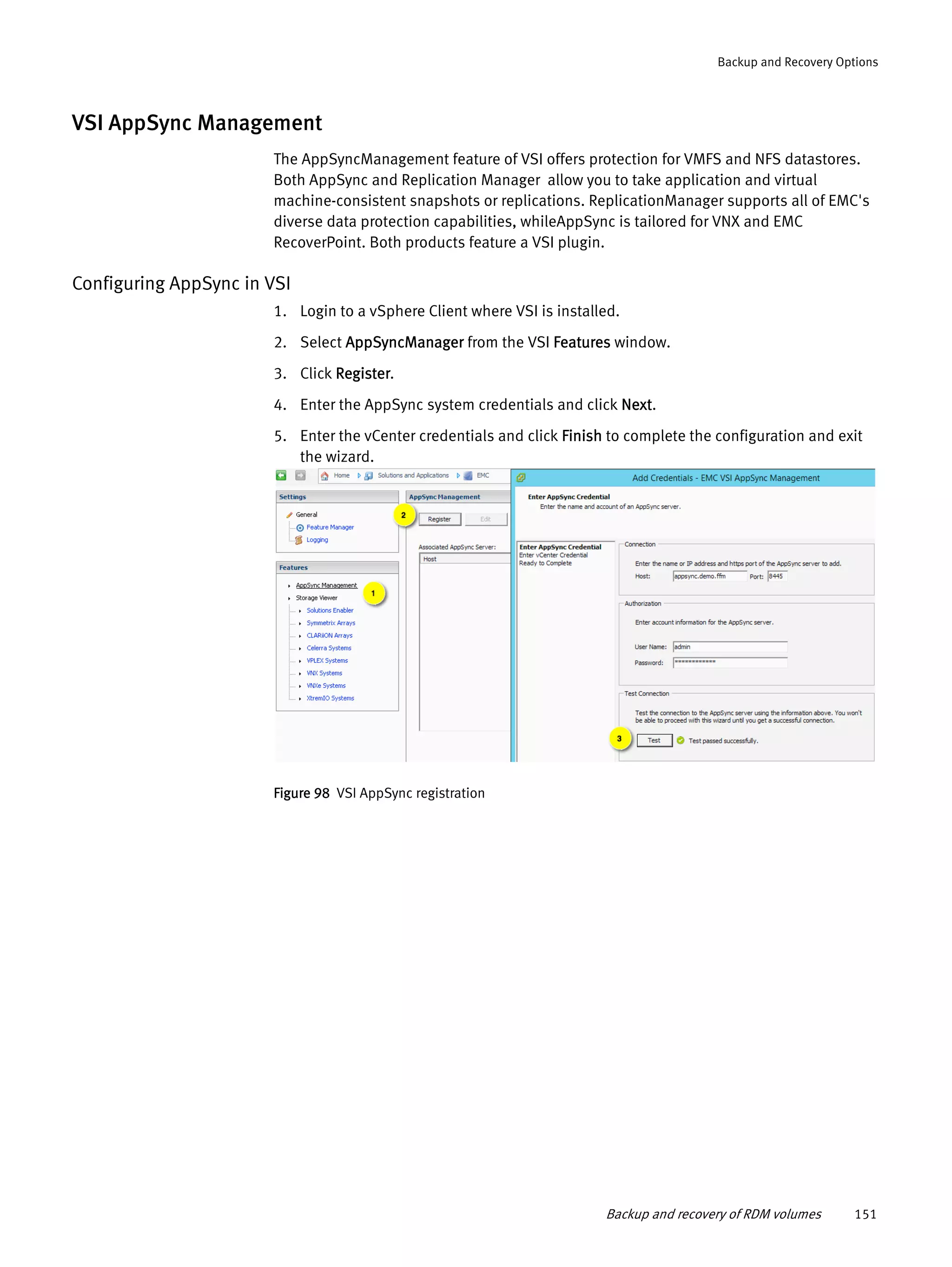 Backup and recovery of RDM volumes 151
Backup and Recovery Options
VSI AppSync Management
The AppSyncManagement feature of VSI offers protection for VMFS and NFS datastores.
Both AppSync and Replication Manager allow you to take application and virtual
machine-consistent snapshots or replications. ReplicationManager supports all of EMC's
diverse data protection capabilities, whileAppSync is tailored for VNX and EMC
RecoverPoint. Both products feature a VSI plugin.
Configuring AppSync in VSI
1. Login to a vSphere Client where VSI is installed.
2. Select AppSyncManager from the VSI Features window.
3. Click Register.
4. Enter the AppSync system credentials and click Next.
5. Enter the vCenter credentials and click Finish to complete the configuration and exit
the wizard.
Figure 98 VSI AppSync registration
 