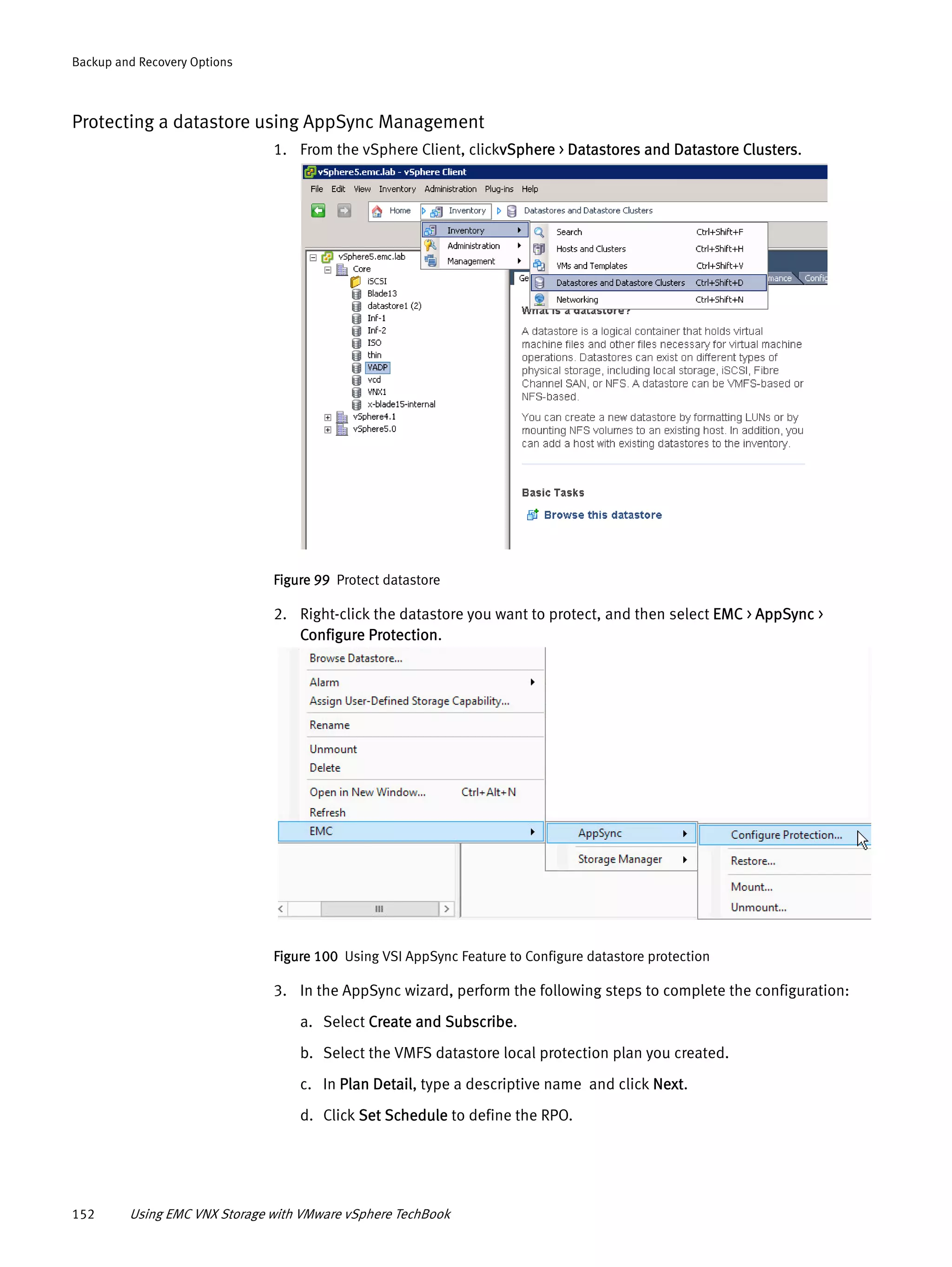 152 Using EMC VNX Storage with VMware vSphere TechBook
Backup and Recovery Options
Protecting a datastore using AppSync Management
1. From the vSphere Client, clickvSphere > Datastores and Datastore Clusters.
Figure 99 Protect datastore
2. Right-click the datastore you want to protect, and then select EMC > AppSync >
Configure Protection.
Figure 100 Using VSI AppSync Feature to Configure datastore protection
3. In the AppSync wizard, perform the following steps to complete the configuration:
a. Select Create and Subscribe.
b. Select the VMFS datastore local protection plan you created.
c. In Plan Detail, type a descriptive name and click Next.
d. Click Set Schedule to define the RPO.
 