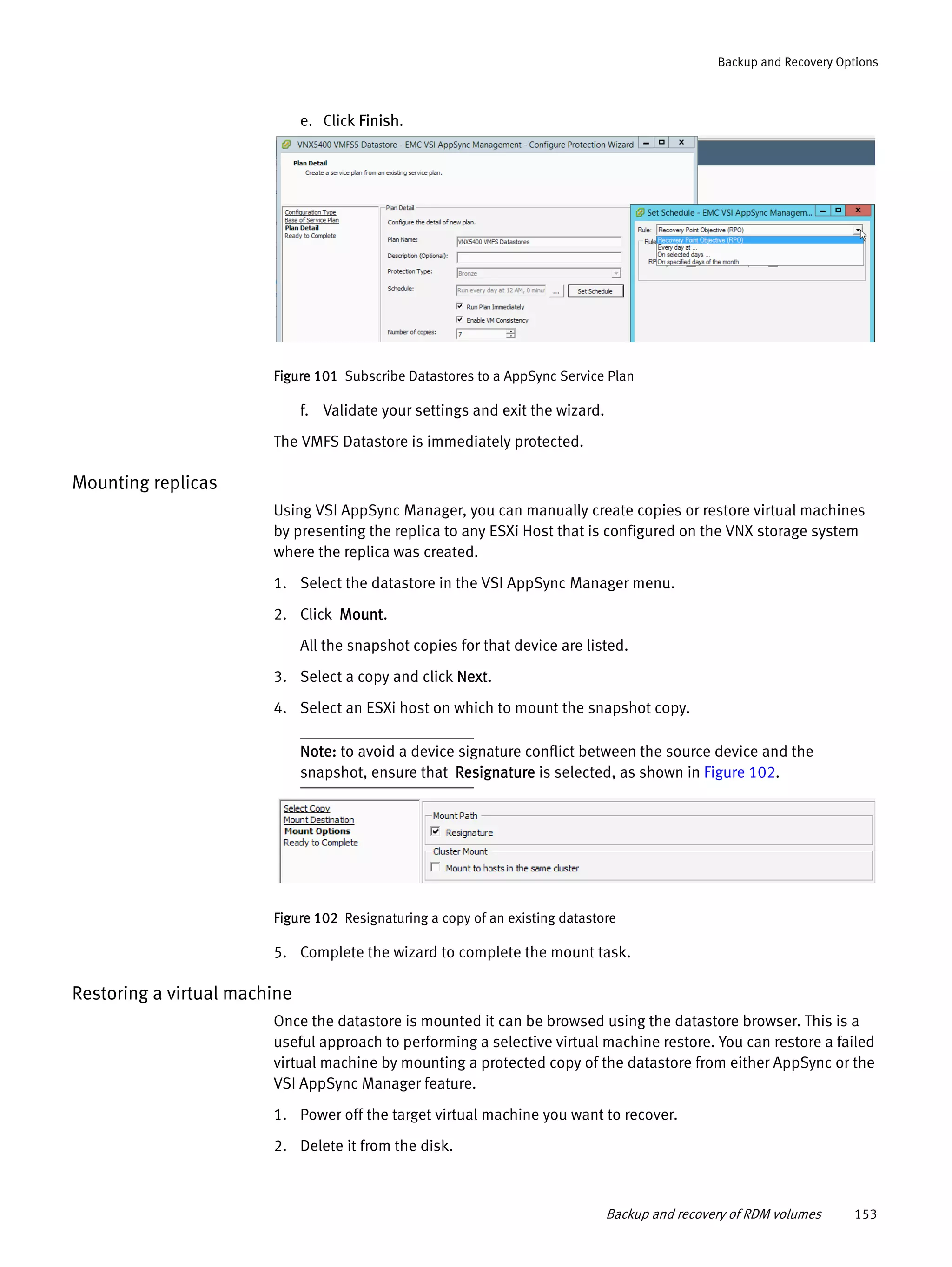 Backup and recovery of RDM volumes 153
Backup and Recovery Options
e. Click Finish.
Figure 101 Subscribe Datastores to a AppSync Service Plan
f. Validate your settings and exit the wizard.
The VMFS Datastore is immediately protected.
Mounting replicas
Using VSI AppSync Manager, you can manually create copies or restore virtual machines
by presenting the replica to any ESXi Host that is configured on the VNX storage system
where the replica was created.
1. Select the datastore in the VSI AppSync Manager menu.
2. Click Mount.
All the snapshot copies for that device are listed.
3. Select a copy and click Next.
4. Select an ESXi host on which to mount the snapshot copy.
Note: to avoid a device signature conflict between the source device and the
snapshot, ensure that Resignature is selected, as shown in Figure 102.
Figure 102 Resignaturing a copy of an existing datastore
5. Complete the wizard to complete the mount task.
Restoring a virtual machine
Once the datastore is mounted it can be browsed using the datastore browser. This is a
useful approach to performing a selective virtual machine restore. You can restore a failed
virtual machine by mounting a protected copy of the datastore from either AppSync or the
VSI AppSync Manager feature.
1. Power off the target virtual machine you want to recover.
2. Delete it from the disk.
 