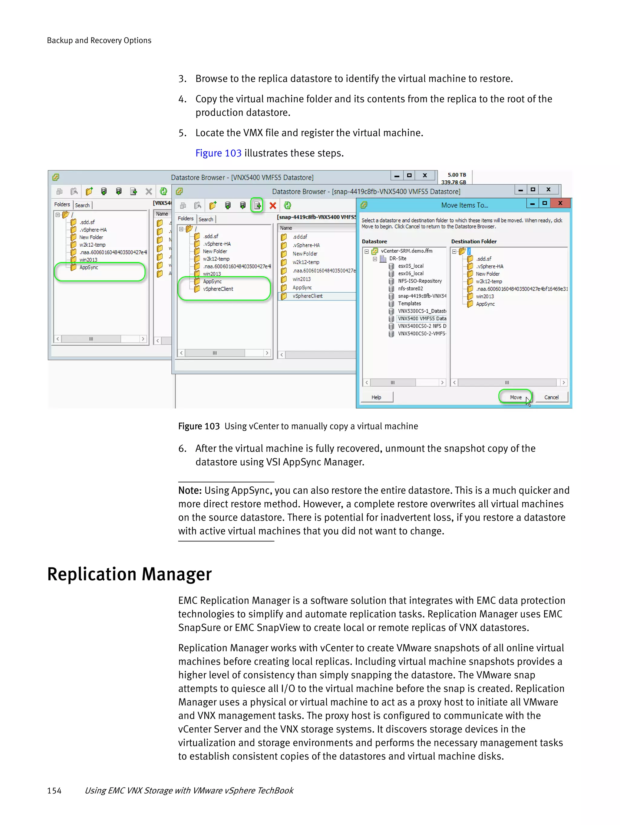 154 Using EMC VNX Storage with VMware vSphere TechBook
Backup and Recovery Options
3. Browse to the replica datastore to identify the virtual machine to restore.
4. Copy the virtual machine folder and its contents from the replica to the root of the
production datastore.
5. Locate the VMX file and register the virtual machine.
Figure 103 illustrates these steps.
Figure 103 Using vCenter to manually copy a virtual machine
6. After the virtual machine is fully recovered, unmount the snapshot copy of the
datastore using VSI AppSync Manager.
Note: Using AppSync, you can also restore the entire datastore. This is a much quicker and
more direct restore method. However, a complete restore overwrites all virtual machines
on the source datastore. There is potential for inadvertent loss, if you restore a datastore
with active virtual machines that you did not want to change.
Replication Manager
EMC Replication Manager is a software solution that integrates with EMC data protection
technologies to simplify and automate replication tasks. Replication Manager uses EMC
SnapSure or EMC SnapView to create local or remote replicas of VNX datastores.
Replication Manager works with vCenter to create VMware snapshots of all online virtual
machines before creating local replicas. Including virtual machine snapshots provides a
higher level of consistency than simply snapping the datastore. The VMware snap
attempts to quiesce all I/O to the virtual machine before the snap is created. Replication
Manager uses a physical or virtual machine to act as a proxy host to initiate all VMware
and VNX management tasks. The proxy host is configured to communicate with the
vCenter Server and the VNX storage systems. It discovers storage devices in the
virtualization and storage environments and performs the necessary management tasks
to establish consistent copies of the datastores and virtual machine disks.
 