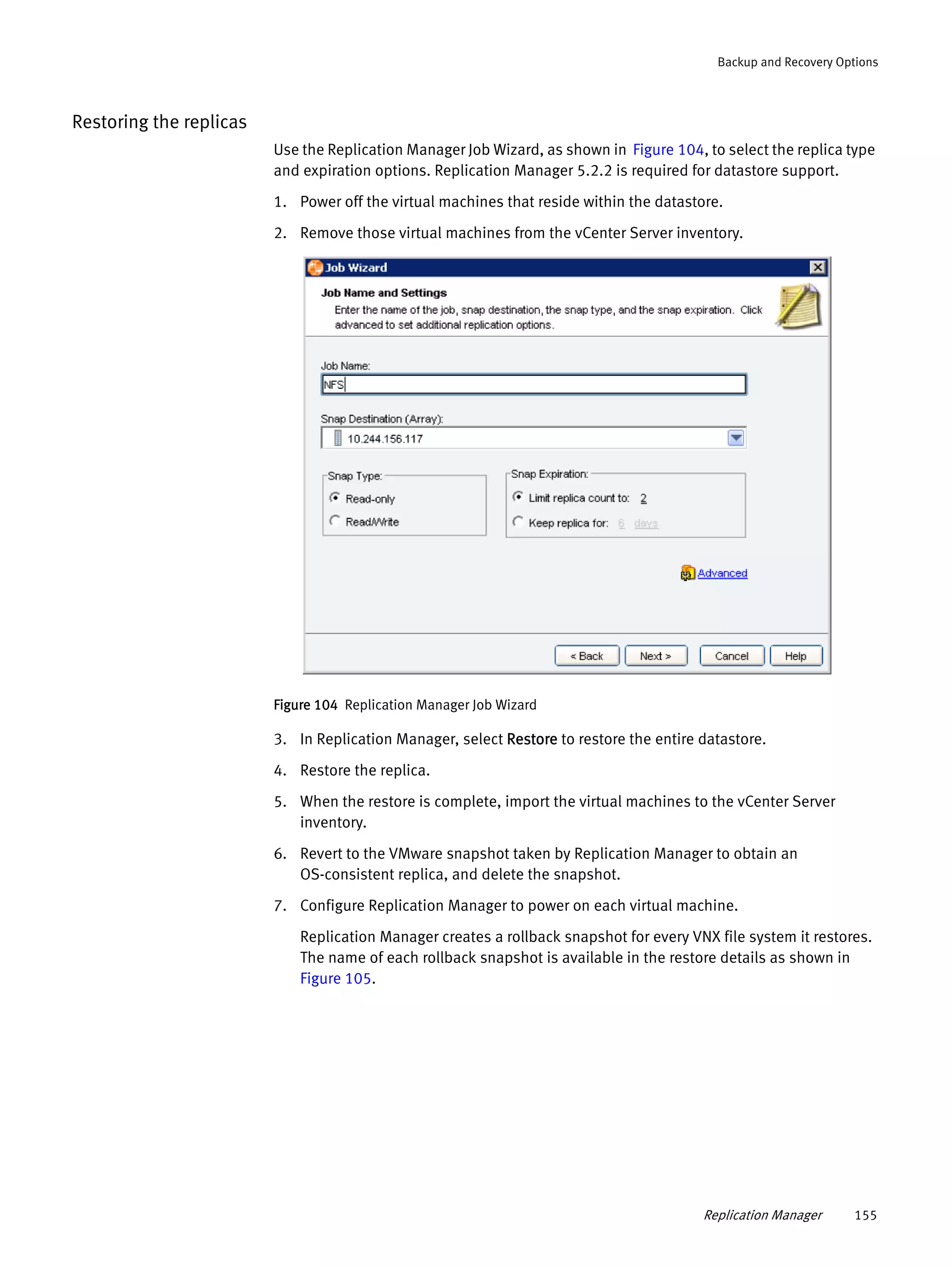 Replication Manager 155
Backup and Recovery Options
Restoring the replicas
Use the Replication Manager Job Wizard, as shown in Figure 104, to select the replica type
and expiration options. Replication Manager 5.2.2 is required for datastore support.
1. Power off the virtual machines that reside within the datastore.
2. Remove those virtual machines from the vCenter Server inventory.
Figure 104 Replication Manager Job Wizard
3. In Replication Manager, select Restore to restore the entire datastore.
4. Restore the replica.
5. When the restore is complete, import the virtual machines to the vCenter Server
inventory.
6. Revert to the VMware snapshot taken by Replication Manager to obtain an
OS-consistent replica, and delete the snapshot.
7. Configure Replication Manager to power on each virtual machine.
Replication Manager creates a rollback snapshot for every VNX file system it restores.
The name of each rollback snapshot is available in the restore details as shown in
Figure 105.
 