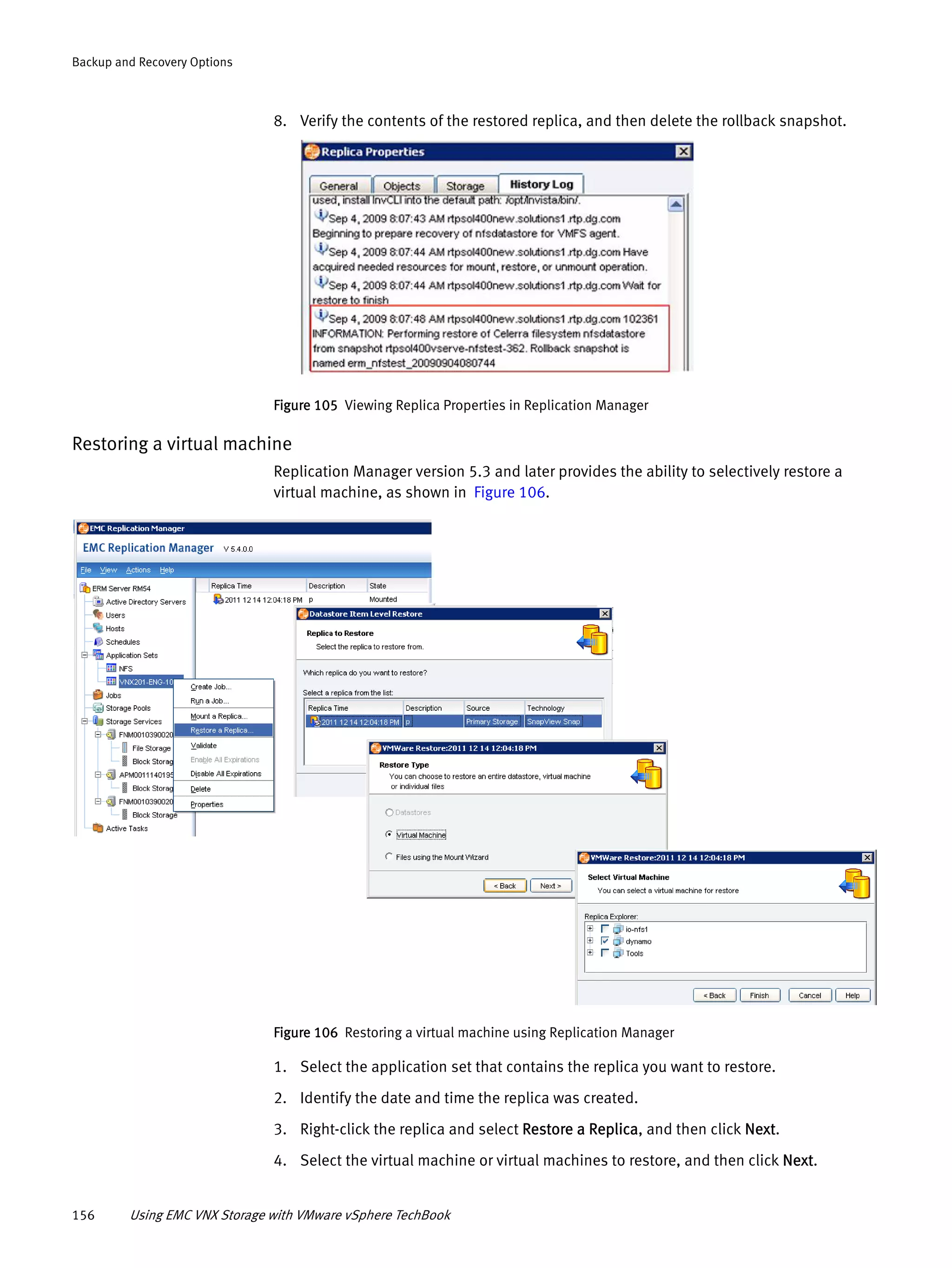 156 Using EMC VNX Storage with VMware vSphere TechBook
Backup and Recovery Options
8. Verify the contents of the restored replica, and then delete the rollback snapshot.
Figure 105 Viewing Replica Properties in Replication Manager
Restoring a virtual machine
Replication Manager version 5.3 and later provides the ability to selectively restore a
virtual machine, as shown in Figure 106.
Figure 106 Restoring a virtual machine using Replication Manager
1. Select the application set that contains the replica you want to restore.
2. Identify the date and time the replica was created.
3. Right-click the replica and select Restore a Replica, and then click Next.
4. Select the virtual machine or virtual machines to restore, and then click Next.
 