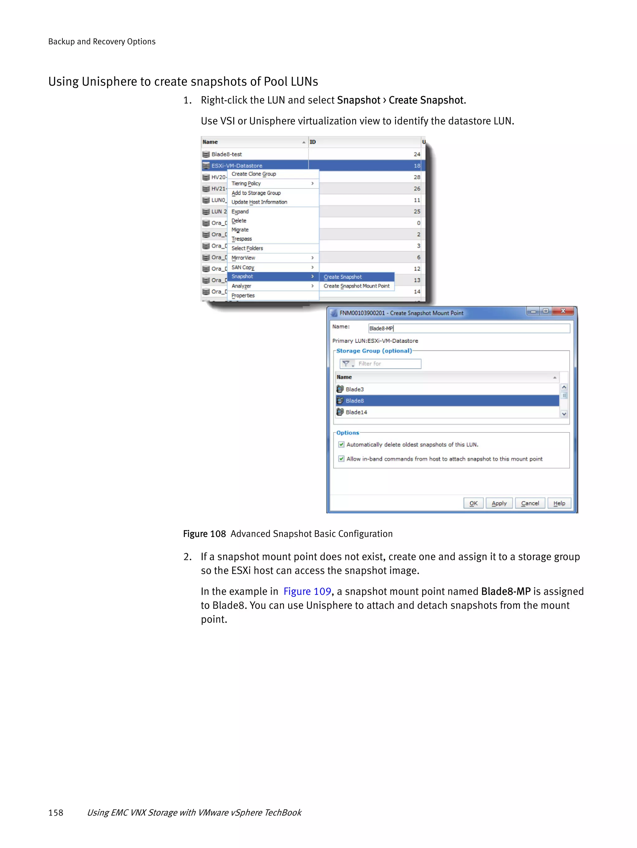 158 Using EMC VNX Storage with VMware vSphere TechBook
Backup and Recovery Options
Using Unisphere to create snapshots of Pool LUNs
1. Right-click the LUN and select Snapshot > Create Snapshot.
Use VSI or Unisphere virtualization view to identify the datastore LUN.
Figure 108 Advanced Snapshot Basic Configuration
2. If a snapshot mount point does not exist, create one and assign it to a storage group
so the ESXi host can access the snapshot image.
In the example in Figure 109, a snapshot mount point named Blade8-MP is assigned
to Blade8. You can use Unisphere to attach and detach snapshots from the mount
point.
 