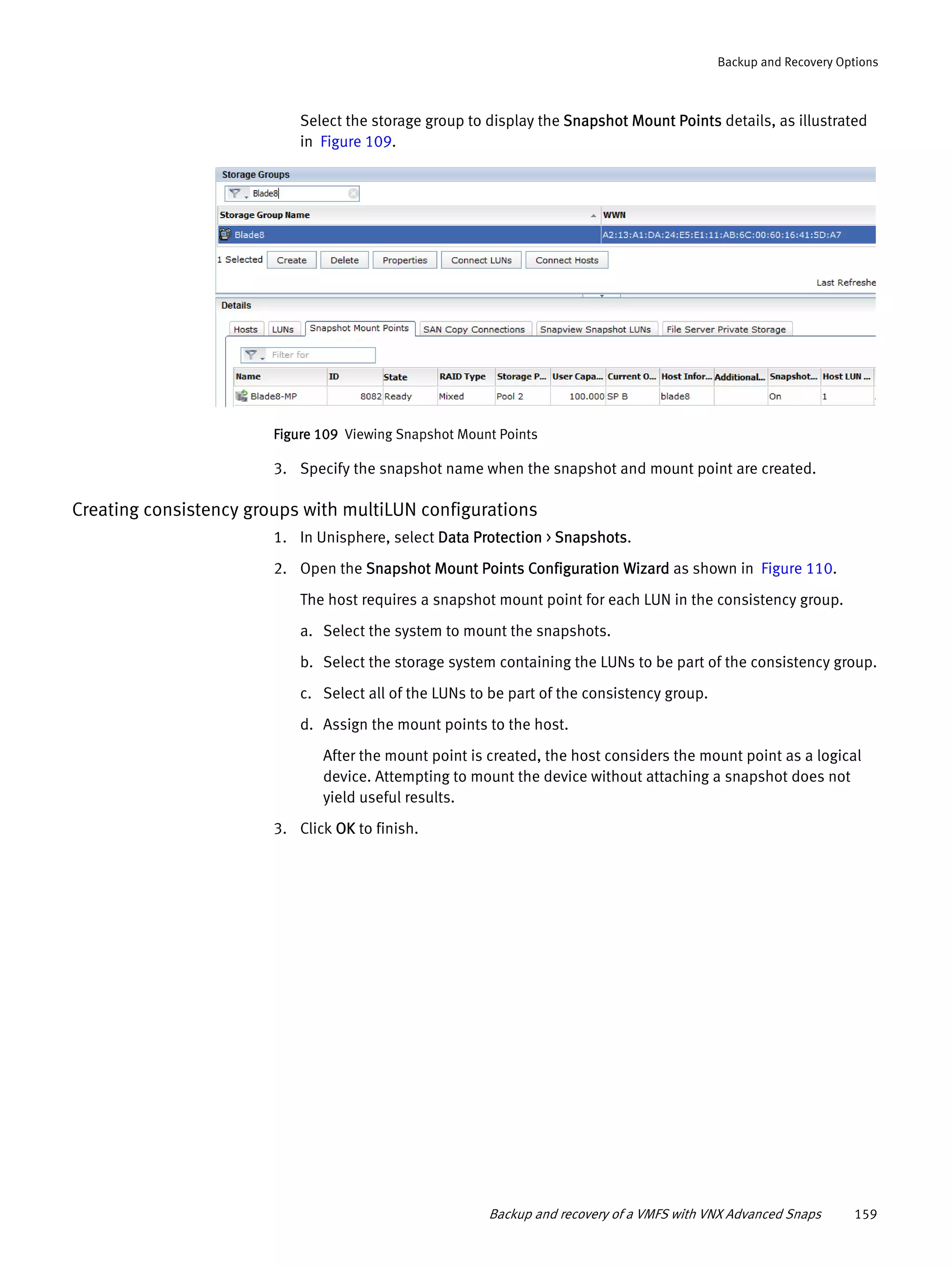 Backup and recovery of a VMFS with VNX Advanced Snaps 159
Backup and Recovery Options
Select the storage group to display the Snapshot Mount Points details, as illustrated
in Figure 109.
Figure 109 Viewing Snapshot Mount Points
3. Specify the snapshot name when the snapshot and mount point are created.
Creating consistency groups with multiLUN configurations
1. In Unisphere, select Data Protection > Snapshots.
2. Open the Snapshot Mount Points Configuration Wizard as shown in Figure 110.
The host requires a snapshot mount point for each LUN in the consistency group.
a. Select the system to mount the snapshots.
b. Select the storage system containing the LUNs to be part of the consistency group.
c. Select all of the LUNs to be part of the consistency group.
d. Assign the mount points to the host.
After the mount point is created, the host considers the mount point as a logical
device. Attempting to mount the device without attaching a snapshot does not
yield useful results.
3. Click OK to finish.
 