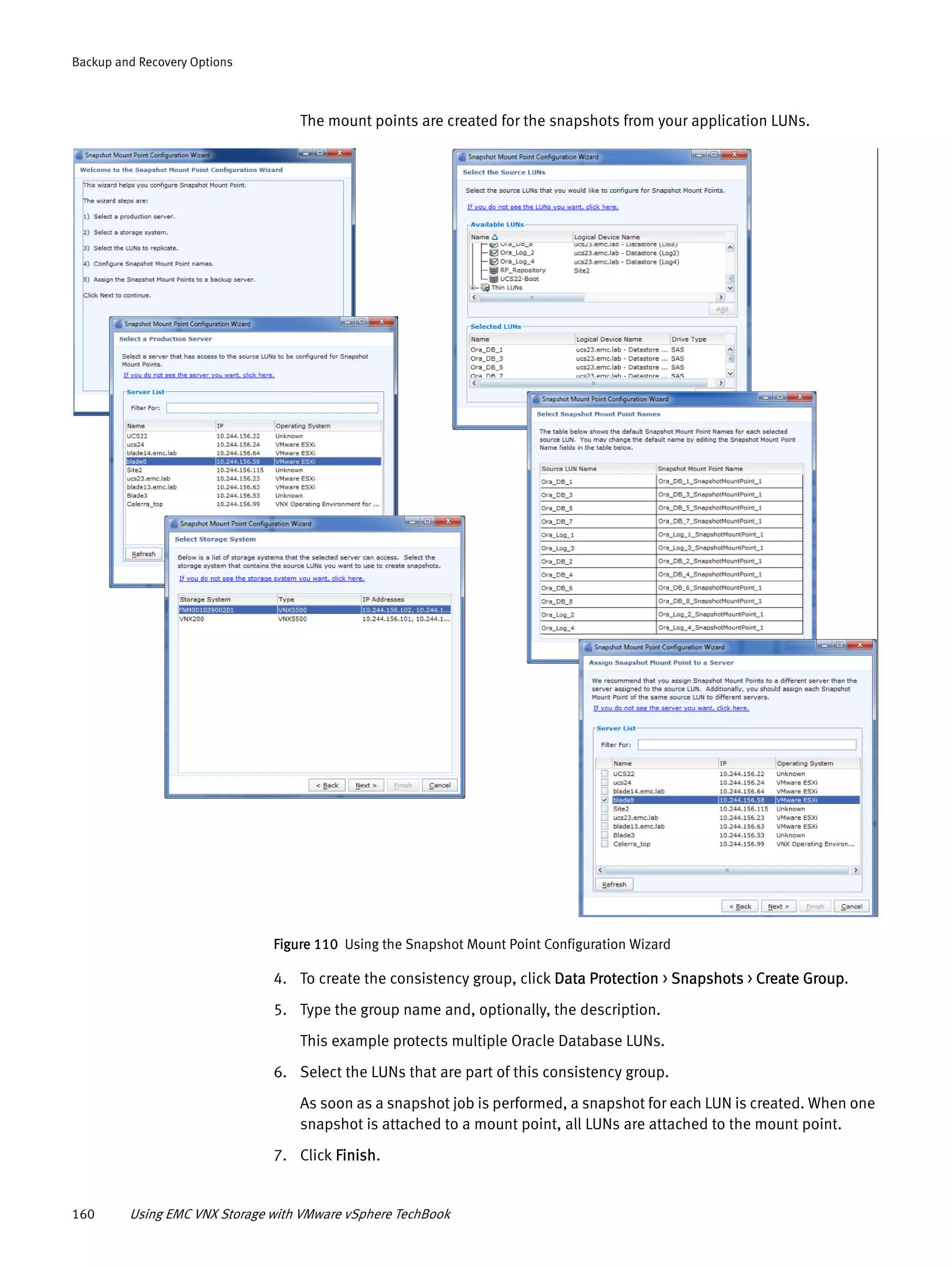 160 Using EMC VNX Storage with VMware vSphere TechBook
Backup and Recovery Options
The mount points are created for the snapshots from your application LUNs.
Figure 110 Using the Snapshot Mount Point Configuration Wizard
4. To create the consistency group, click Data Protection > Snapshots > Create Group.
5. Type the group name and, optionally, the description.
This example protects multiple Oracle Database LUNs.
6. Select the LUNs that are part of this consistency group.
As soon as a snapshot job is performed, a snapshot for each LUN is created. When one
snapshot is attached to a mount point, all LUNs are attached to the mount point.
7. Click Finish.
 