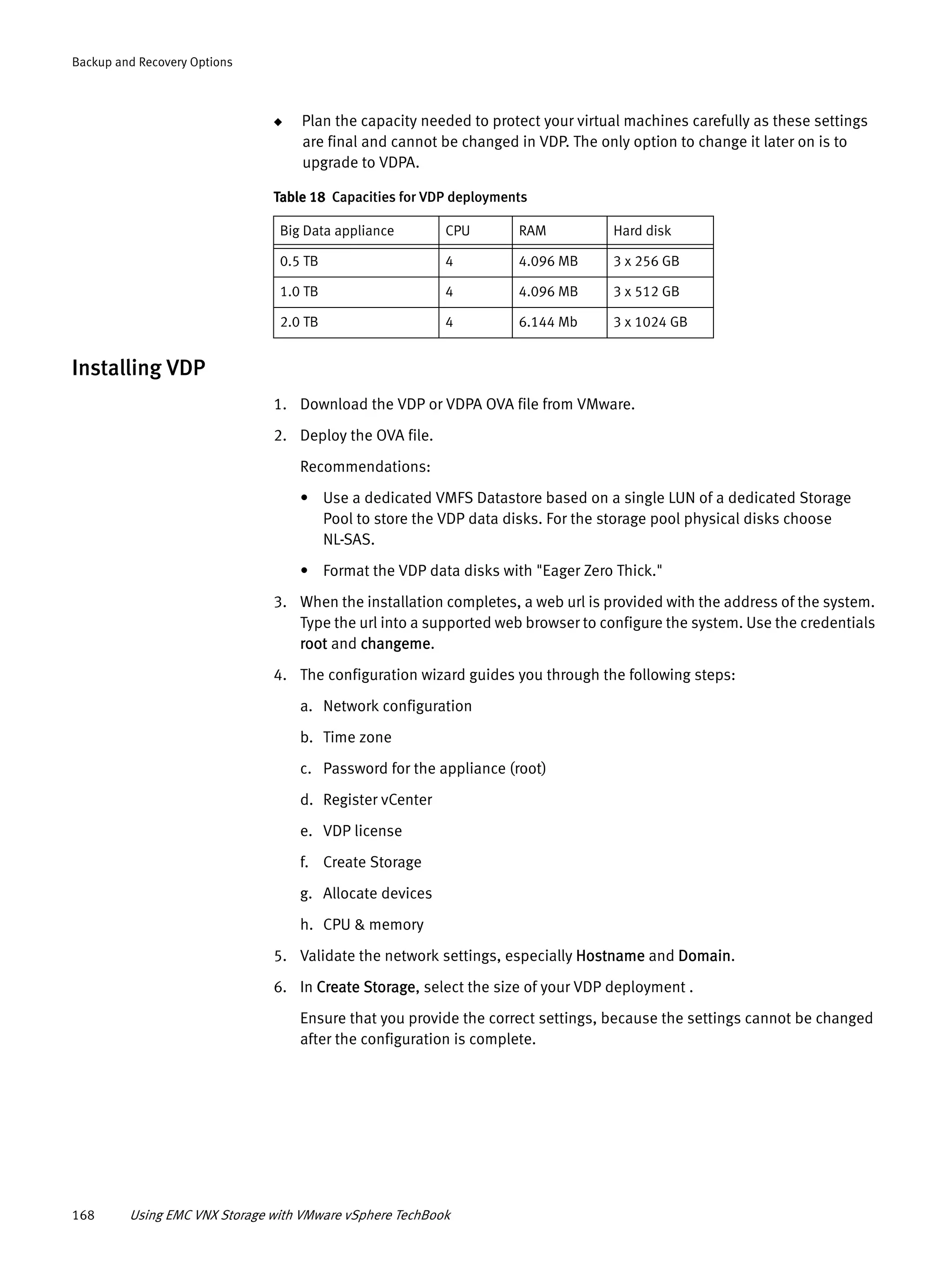 168 Using EMC VNX Storage with VMware vSphere TechBook
Backup and Recovery Options
◆ Plan the capacity needed to protect your virtual machines carefully as these settings
are final and cannot be changed in VDP. The only option to change it later on is to
upgrade to VDPA.
Installing VDP
1. Download the VDP or VDPA OVA file from VMware.
2. Deploy the OVA file.
Recommendations:
• Use a dedicated VMFS Datastore based on a single LUN of a dedicated Storage
Pool to store the VDP data disks. For the storage pool physical disks choose
NL-SAS.
• Format the VDP data disks with "Eager Zero Thick."
3. When the installation completes, a web url is provided with the address of the system.
Type the url into a supported web browser to configure the system. Use the credentials
root and changeme.
4. The configuration wizard guides you through the following steps:
a. Network configuration
b. Time zone
c. Password for the appliance (root)
d. Register vCenter
e. VDP license
f. Create Storage
g. Allocate devices
h. CPU & memory
5. Validate the network settings, especially Hostname and Domain.
6. In Create Storage, select the size of your VDP deployment .
Ensure that you provide the correct settings, because the settings cannot be changed
after the configuration is complete.
Table 18 Capacities for VDP deployments
Big Data appliance CPU RAM Hard disk
0.5 TB 4 4.096 MB 3 x 256 GB
1.0 TB 4 4.096 MB 3 x 512 GB
2.0 TB 4 6.144 Mb 3 x 1024 GB
 