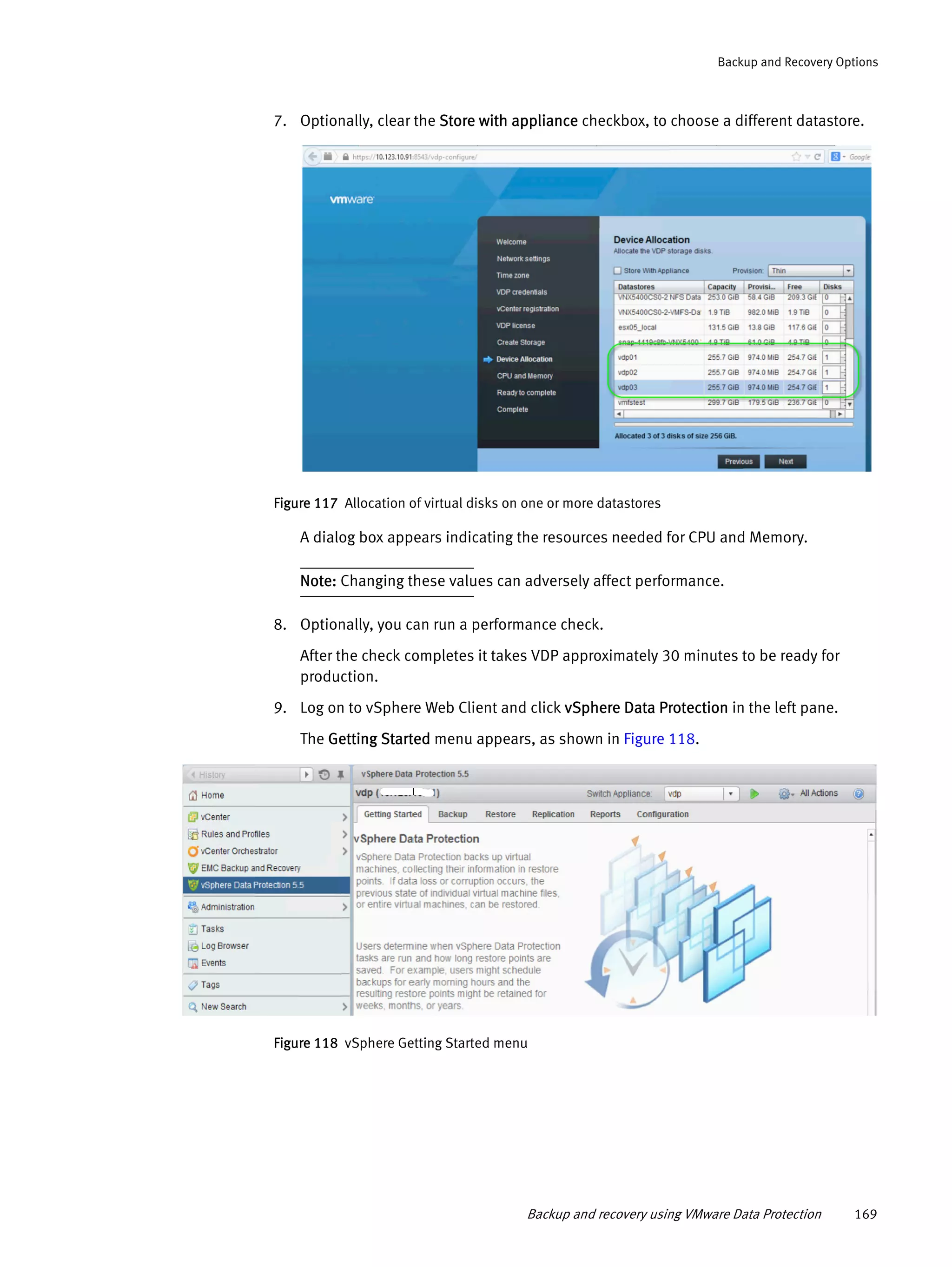 Backup and recovery using VMware Data Protection 169
Backup and Recovery Options
7. Optionally, clear the Store with appliance checkbox, to choose a different datastore.
Figure 117 Allocation of virtual disks on one or more datastores
A dialog box appears indicating the resources needed for CPU and Memory.
Note: Changing these values can adversely affect performance.
8. Optionally, you can run a performance check.
After the check completes it takes VDP approximately 30 minutes to be ready for
production.
9. Log on to vSphere Web Client and click vSphere Data Protection in the left pane.
The Getting Started menu appears, as shown in Figure 118.
Figure 118 vSphere Getting Started menu
 