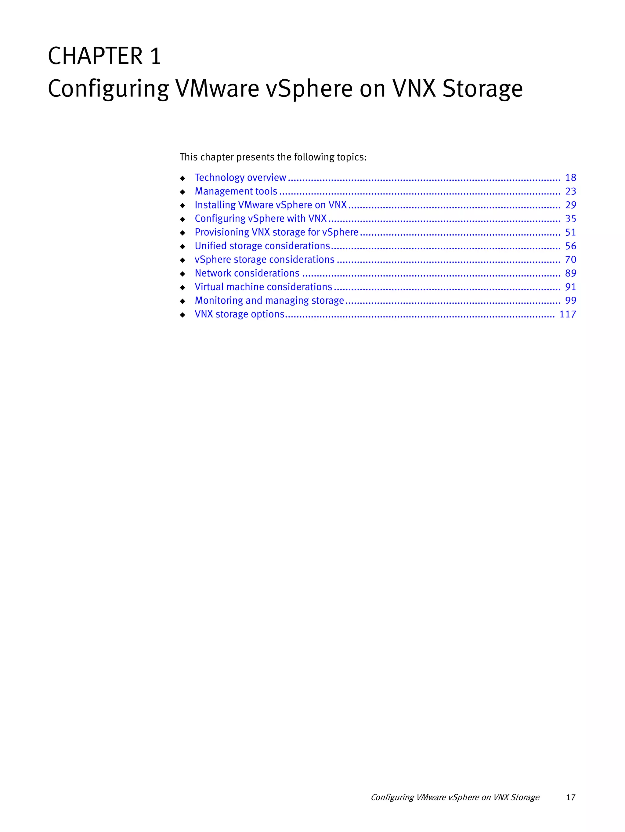 Configuring VMware vSphere on VNX Storage 17
CHAPTER 1
Configuring VMware vSphere on VNX Storage
This chapter presents the following topics:
◆ Technology overview............................................................................................... 18
◆ Management tools .................................................................................................. 23
◆ Installing VMware vSphere on VNX.......................................................................... 29
◆ Configuring vSphere with VNX................................................................................. 35
◆ Provisioning VNX storage for vSphere...................................................................... 51
◆ Unified storage considerations................................................................................ 56
◆ vSphere storage considerations .............................................................................. 70
◆ Network considerations .......................................................................................... 89
◆ Virtual machine considerations............................................................................... 91
◆ Monitoring and managing storage........................................................................... 99
◆ VNX storage options.............................................................................................. 117
 