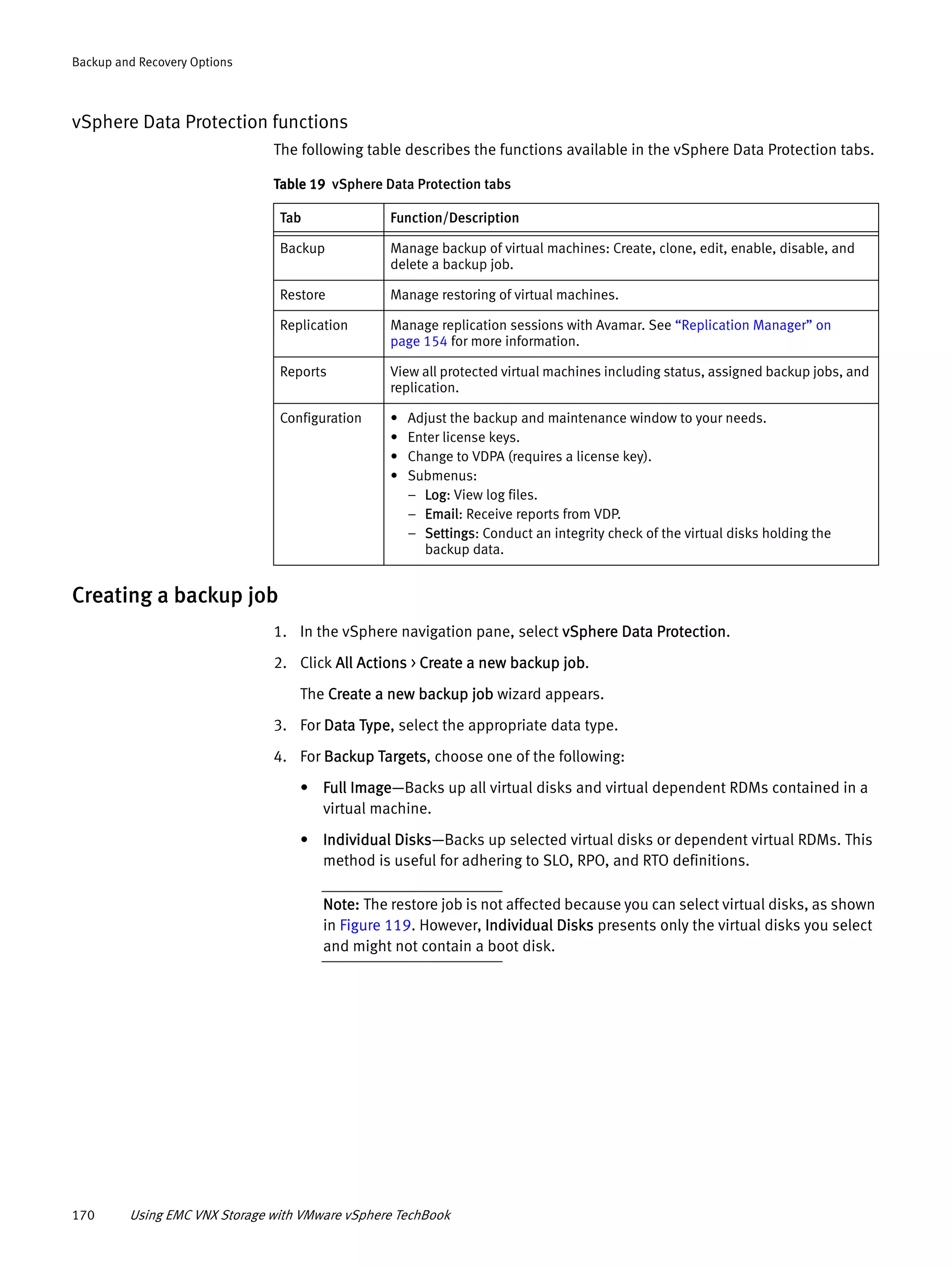 170 Using EMC VNX Storage with VMware vSphere TechBook
Backup and Recovery Options
vSphere Data Protection functions
The following table describes the functions available in the vSphere Data Protection tabs.
Creating a backup job
1. In the vSphere navigation pane, select vSphere Data Protection.
2. Click All Actions > Create a new backup job.
The Create a new backup job wizard appears.
3. For Data Type, select the appropriate data type.
4. For Backup Targets, choose one of the following:
• Full Image—Backs up all virtual disks and virtual dependent RDMs contained in a
virtual machine.
• Individual Disks—Backs up selected virtual disks or dependent virtual RDMs. This
method is useful for adhering to SLO, RPO, and RTO definitions.
Note: The restore job is not affected because you can select virtual disks, as shown
in Figure 119. However, Individual Disks presents only the virtual disks you select
and might not contain a boot disk.
Table 19 vSphere Data Protection tabs
Tab Function/Description
Backup Manage backup of virtual machines: Create, clone, edit, enable, disable, and
delete a backup job.
Restore Manage restoring of virtual machines.
Replication Manage replication sessions with Avamar. See “Replication Manager” on
page 154 for more information.
Reports View all protected virtual machines including status, assigned backup jobs, and
replication.
Configuration • Adjust the backup and maintenance window to your needs.
• Enter license keys.
• Change to VDPA (requires a license key).
• Submenus:
– Log: View log files.
– Email: Receive reports from VDP.
– Settings: Conduct an integrity check of the virtual disks holding the
backup data.
 