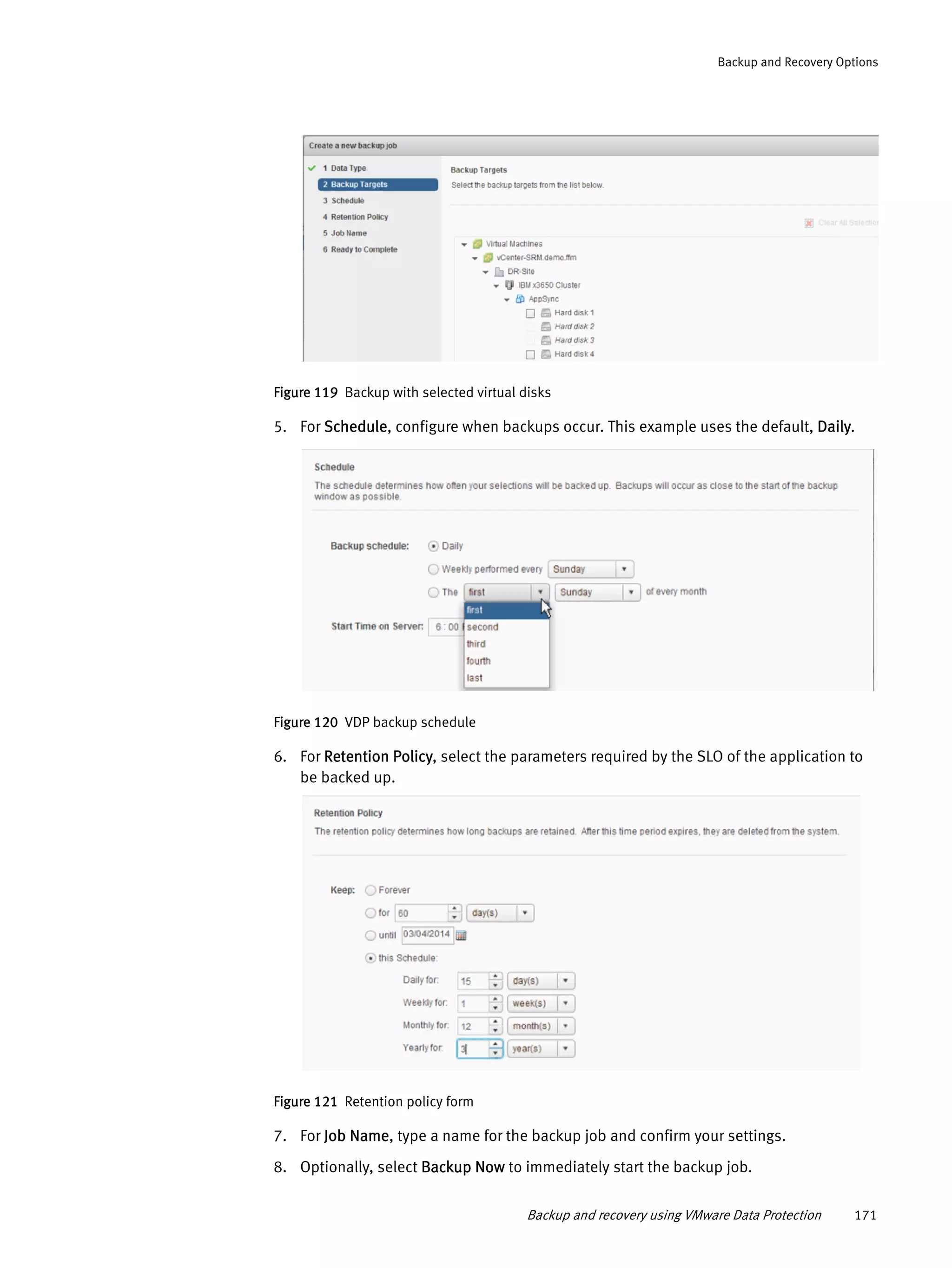 Backup and recovery using VMware Data Protection 171
Backup and Recovery Options
Figure 119 Backup with selected virtual disks
5. For Schedule, configure when backups occur. This example uses the default, Daily.
Figure 120 VDP backup schedule
6. For Retention Policy, select the parameters required by the SLO of the application to
be backed up.
Figure 121 Retention policy form
7. For Job Name, type a name for the backup job and confirm your settings.
8. Optionally, select Backup Now to immediately start the backup job.
 