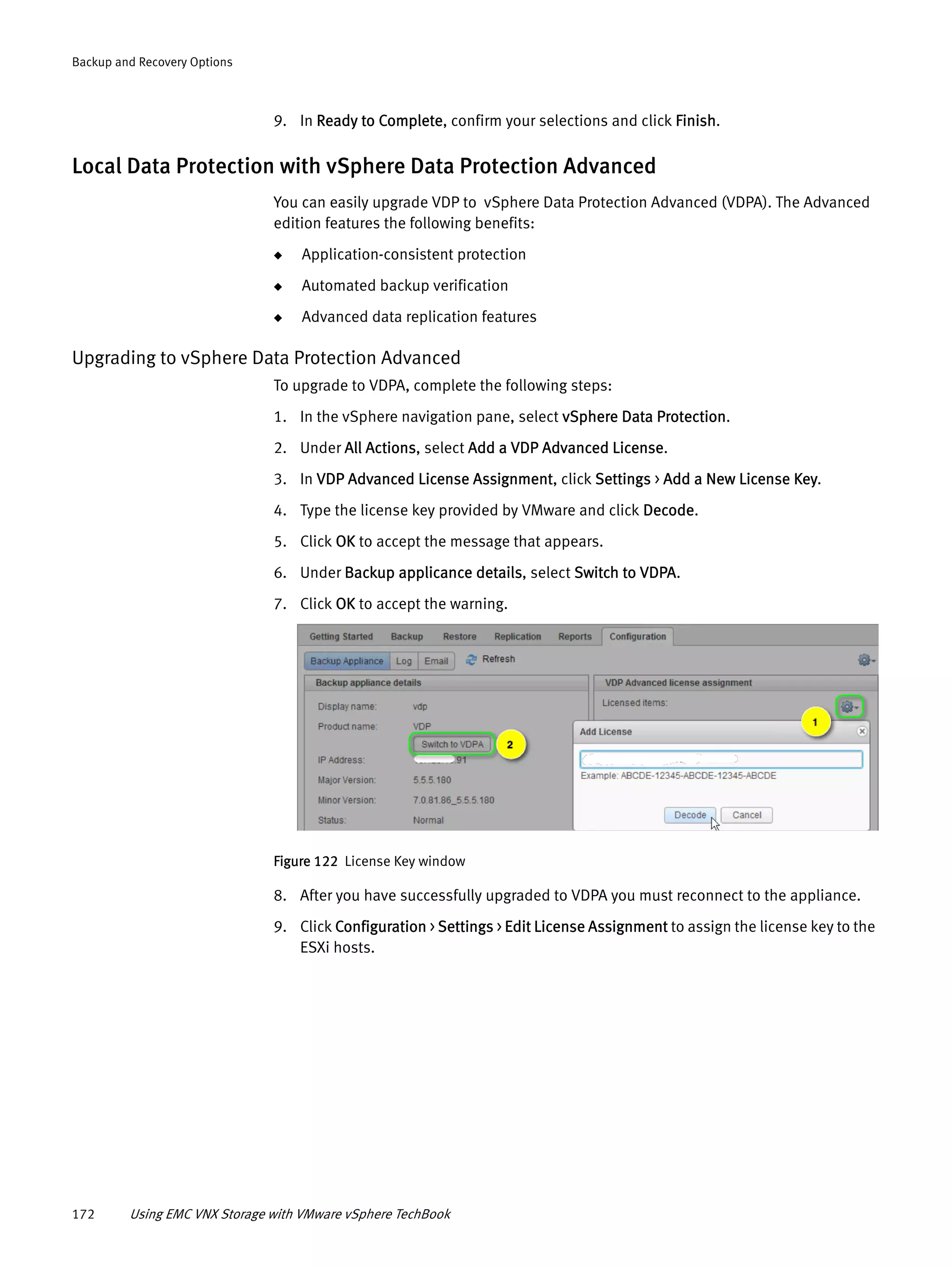 172 Using EMC VNX Storage with VMware vSphere TechBook
Backup and Recovery Options
9. In Ready to Complete, confirm your selections and click Finish.
Local Data Protection with vSphere Data Protection Advanced
You can easily upgrade VDP to vSphere Data Protection Advanced (VDPA). The Advanced
edition features the following benefits:
◆ Application-consistent protection
◆ Automated backup verification
◆ Advanced data replication features
Upgrading to vSphere Data Protection Advanced
To upgrade to VDPA, complete the following steps:
1. In the vSphere navigation pane, select vSphere Data Protection.
2. Under All Actions, select Add a VDP Advanced License.
3. In VDP Advanced License Assignment, click Settings > Add a New License Key.
4. Type the license key provided by VMware and click Decode.
5. Click OK to accept the message that appears.
6. Under Backup applicance details, select Switch to VDPA.
7. Click OK to accept the warning.
Figure 122 License Key window
8. After you have successfully upgraded to VDPA you must reconnect to the appliance.
9. Click Configuration > Settings > Edit License Assignment to assign the license key to the
ESXi hosts.
 