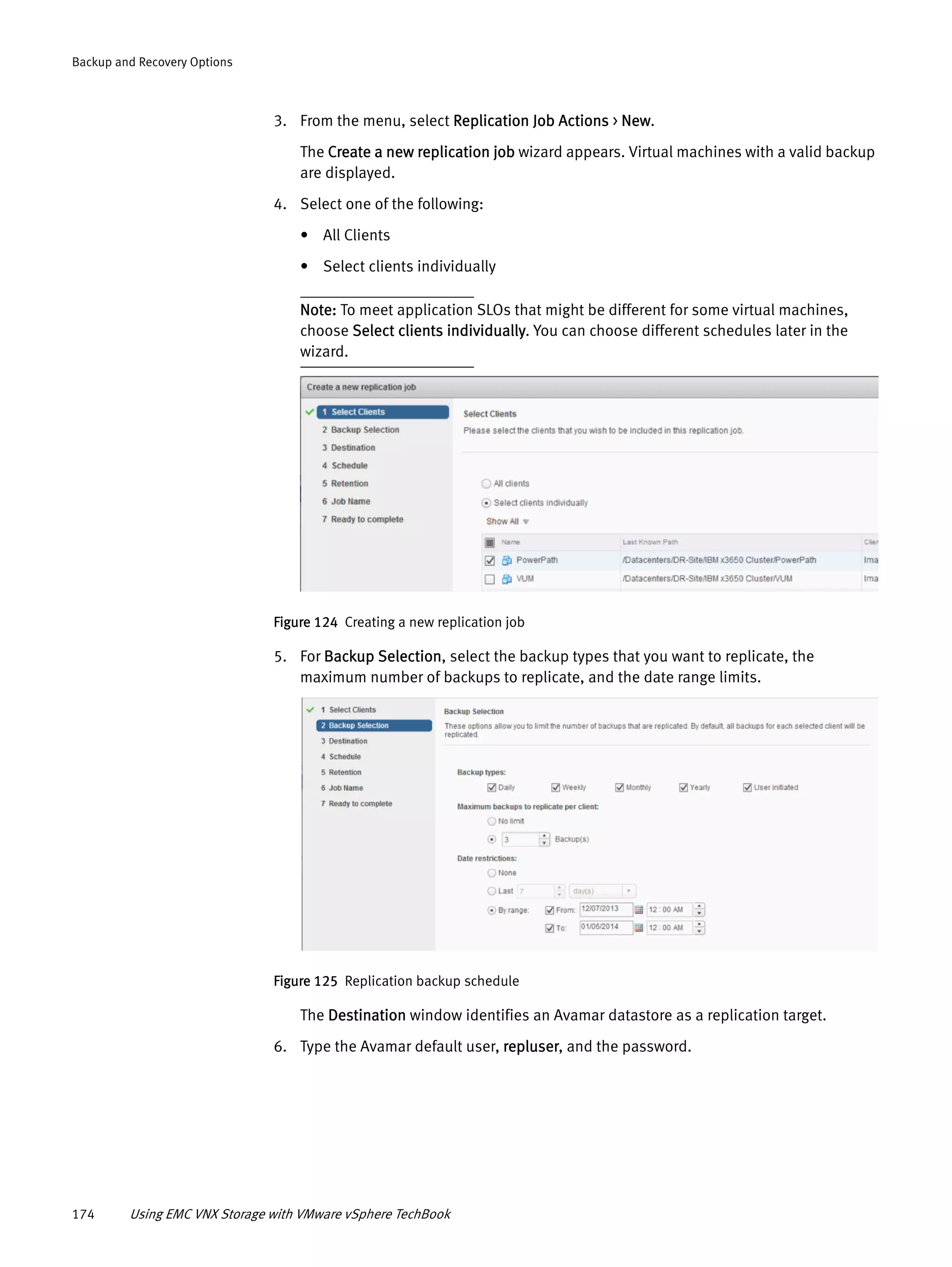 174 Using EMC VNX Storage with VMware vSphere TechBook
Backup and Recovery Options
3. From the menu, select Replication Job Actions > New.
The Create a new replication job wizard appears. Virtual machines with a valid backup
are displayed.
4. Select one of the following:
• All Clients
• Select clients individually
Note: To meet application SLOs that might be different for some virtual machines,
choose Select clients individually. You can choose different schedules later in the
wizard.
Figure 124 Creating a new replication job
5. For Backup Selection, select the backup types that you want to replicate, the
maximum number of backups to replicate, and the date range limits.
Figure 125 Replication backup schedule
The Destination window identifies an Avamar datastore as a replication target.
6. Type the Avamar default user, repluser, and the password.
 