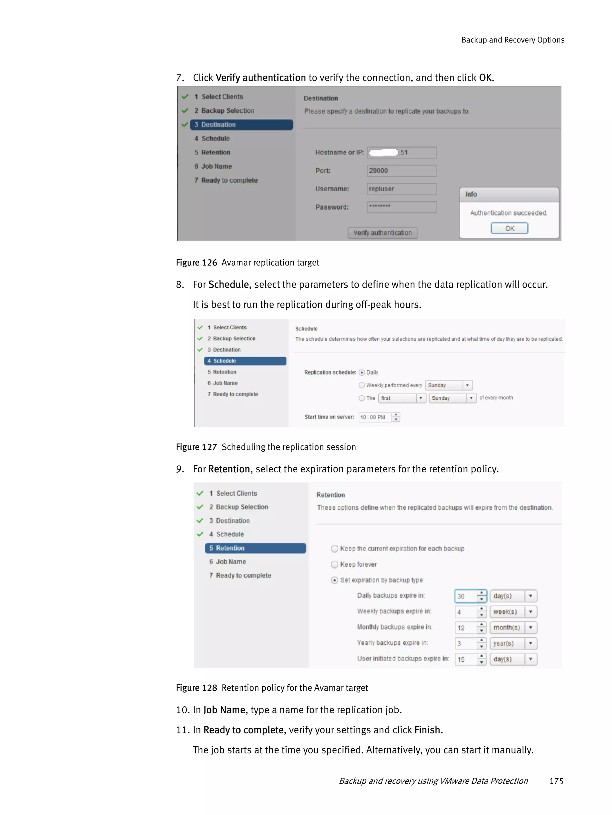Backup and recovery using VMware Data Protection 175
Backup and Recovery Options
7. Click Verify authentication to verify the connection, and then click OK.
Figure 126 Avamar replication target
8. For Schedule, select the parameters to define when the data replication will occur.
It is best to run the replication during off-peak hours.
Figure 127 Scheduling the replication session
9. For Retention, select the expiration parameters for the retention policy.
Figure 128 Retention policy for the Avamar target
10. In Job Name, type a name for the replication job.
11. In Ready to complete, verify your settings and click Finish.
The job starts at the time you specified. Alternatively, you can start it manually.
 
