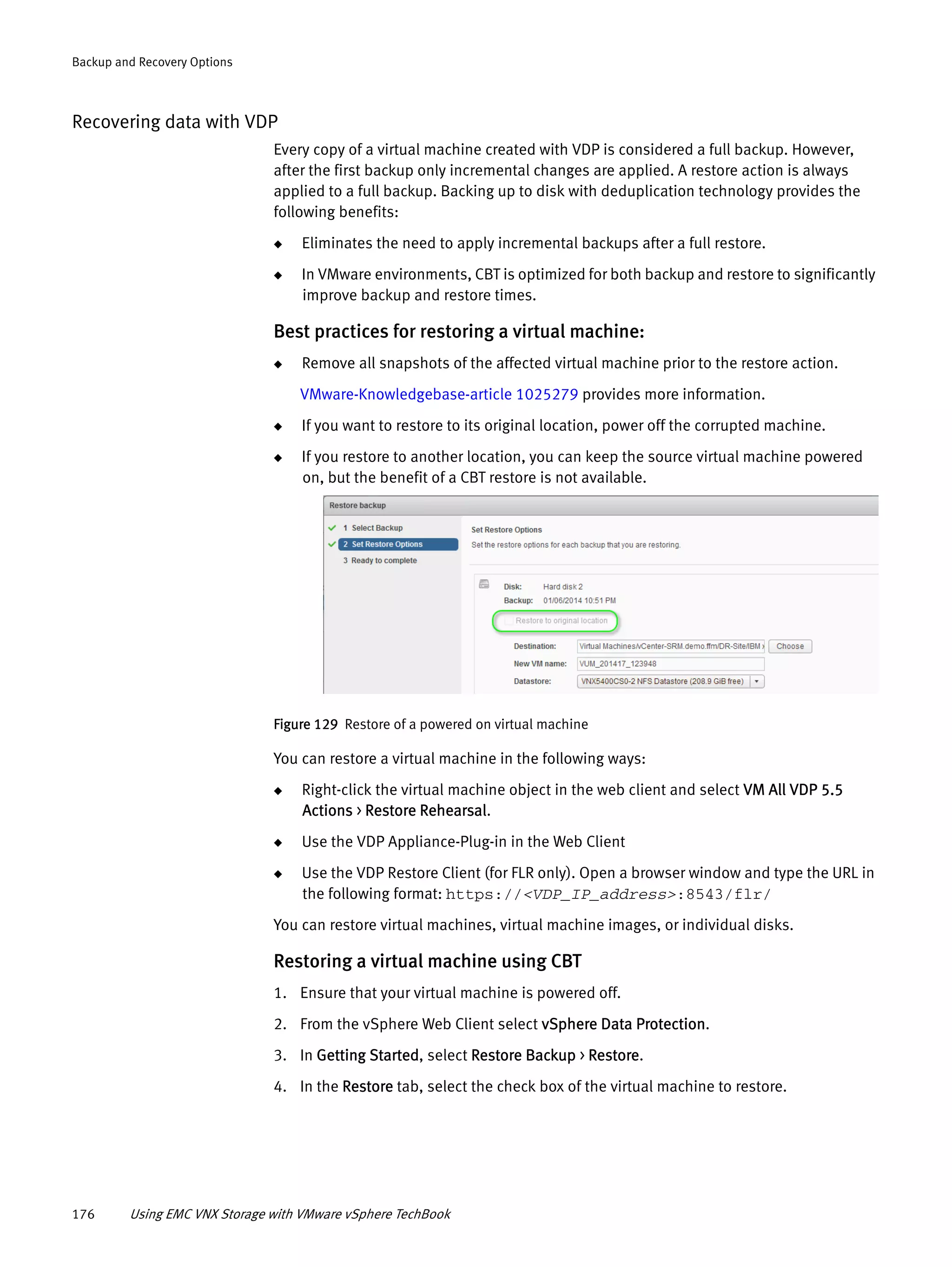 176 Using EMC VNX Storage with VMware vSphere TechBook
Backup and Recovery Options
Recovering data with VDP
Every copy of a virtual machine created with VDP is considered a full backup. However,
after the first backup only incremental changes are applied. A restore action is always
applied to a full backup. Backing up to disk with deduplication technology provides the
following benefits:
◆ Eliminates the need to apply incremental backups after a full restore.
◆ In VMware environments, CBT is optimized for both backup and restore to significantly
improve backup and restore times.
Best practices for restoring a virtual machine:
◆ Remove all snapshots of the affected virtual machine prior to the restore action.
VMware-Knowledgebase-article 1025279 provides more information.
◆ If you want to restore to its original location, power off the corrupted machine.
◆ If you restore to another location, you can keep the source virtual machine powered
on, but the benefit of a CBT restore is not available.
Figure 129 Restore of a powered on virtual machine
You can restore a virtual machine in the following ways:
◆ Right-click the virtual machine object in the web client and select VM All VDP 5.5
Actions > Restore Rehearsal.
◆ Use the VDP Appliance-Plug-in in the Web Client
◆ Use the VDP Restore Client (for FLR only). Open a browser window and type the URL in
the following format: https://<VDP_IP_address>:8543/flr/
You can restore virtual machines, virtual machine images, or individual disks.
Restoring a virtual machine using CBT
1. Ensure that your virtual machine is powered off.
2. From the vSphere Web Client select vSphere Data Protection.
3. In Getting Started, select Restore Backup > Restore.
4. In the Restore tab, select the check box of the virtual machine to restore.
 
