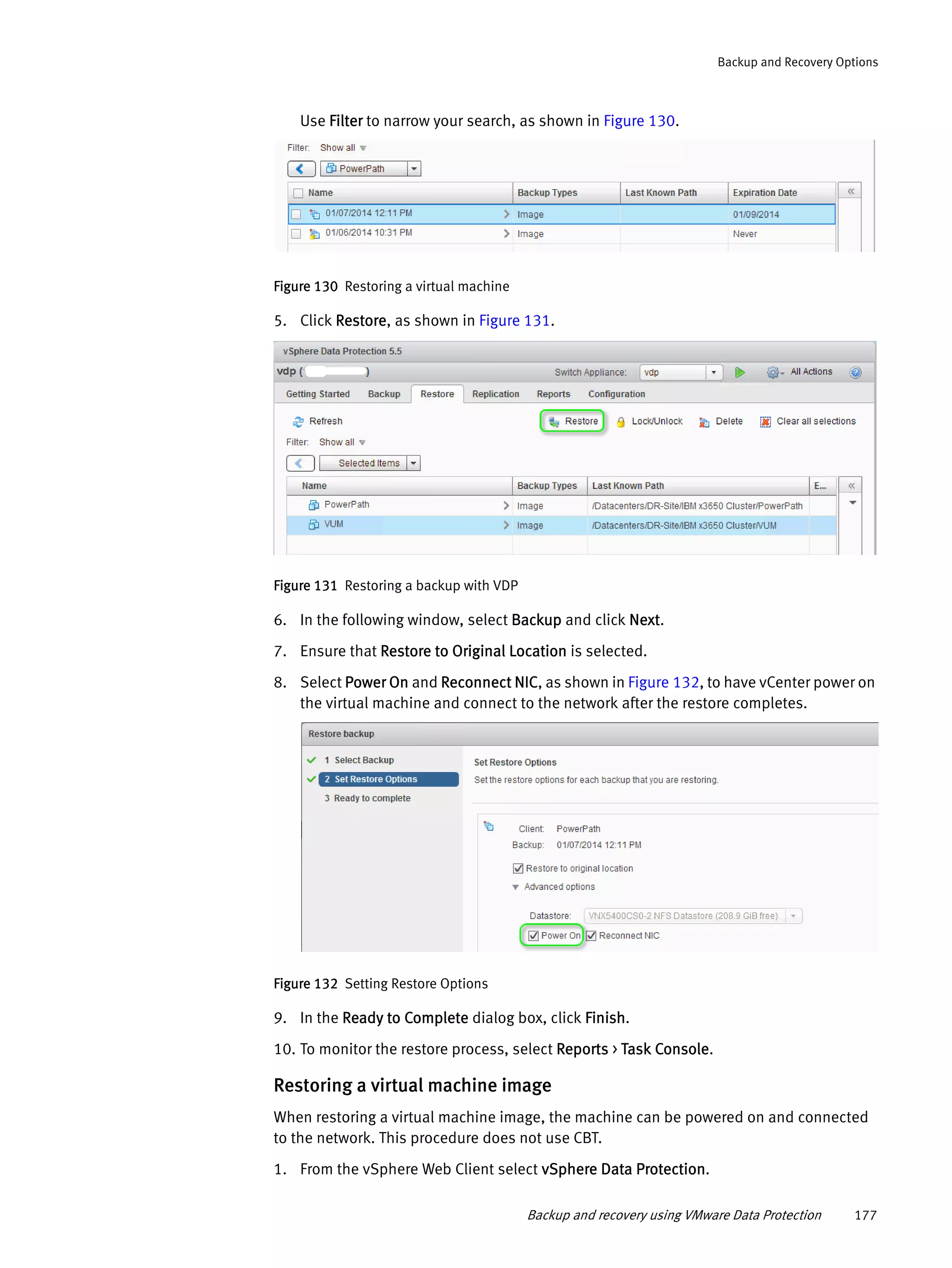 Backup and recovery using VMware Data Protection 177
Backup and Recovery Options
Use Filter to narrow your search, as shown in Figure 130.
Figure 130 Restoring a virtual machine
5. Click Restore, as shown in Figure 131.
Figure 131 Restoring a backup with VDP
6. In the following window, select Backup and click Next.
7. Ensure that Restore to Original Location is selected.
8. Select Power On and Reconnect NIC, as shown in Figure 132, to have vCenter power on
the virtual machine and connect to the network after the restore completes.
Figure 132 Setting Restore Options
9. In the Ready to Complete dialog box, click Finish.
10. To monitor the restore process, select Reports > Task Console.
Restoring a virtual machine image
When restoring a virtual machine image, the machine can be powered on and connected
to the network. This procedure does not use CBT.
1. From the vSphere Web Client select vSphere Data Protection.
 