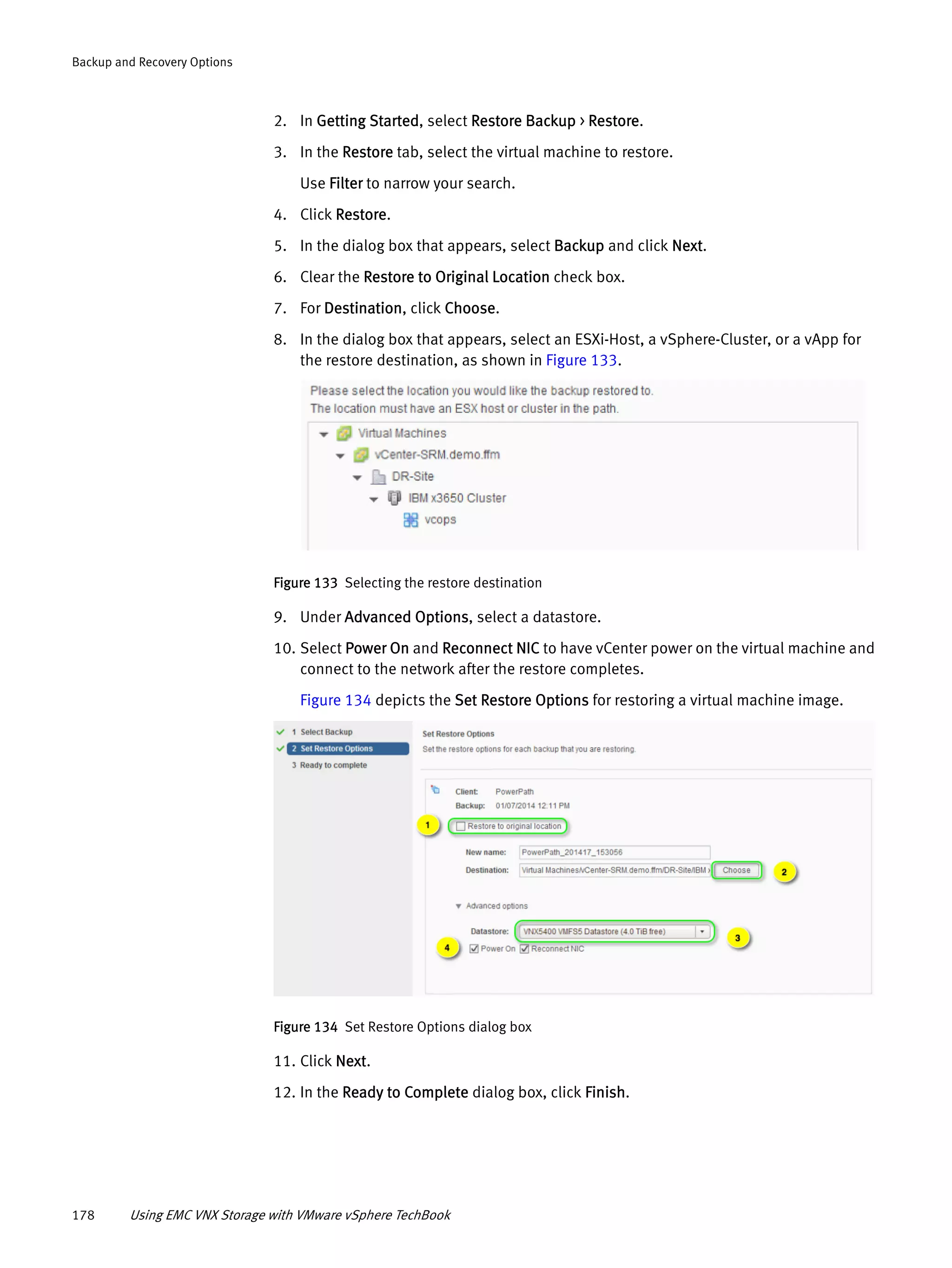 178 Using EMC VNX Storage with VMware vSphere TechBook
Backup and Recovery Options
2. In Getting Started, select Restore Backup > Restore.
3. In the Restore tab, select the virtual machine to restore.
Use Filter to narrow your search.
4. Click Restore.
5. In the dialog box that appears, select Backup and click Next.
6. Clear the Restore to Original Location check box.
7. For Destination, click Choose.
8. In the dialog box that appears, select an ESXi-Host, a vSphere-Cluster, or a vApp for
the restore destination, as shown in Figure 133.
Figure 133 Selecting the restore destination
9. Under Advanced Options, select a datastore.
10. Select Power On and Reconnect NIC to have vCenter power on the virtual machine and
connect to the network after the restore completes.
Figure 134 depicts the Set Restore Options for restoring a virtual machine image.
Figure 134 Set Restore Options dialog box
11. Click Next.
12. In the Ready to Complete dialog box, click Finish.
 