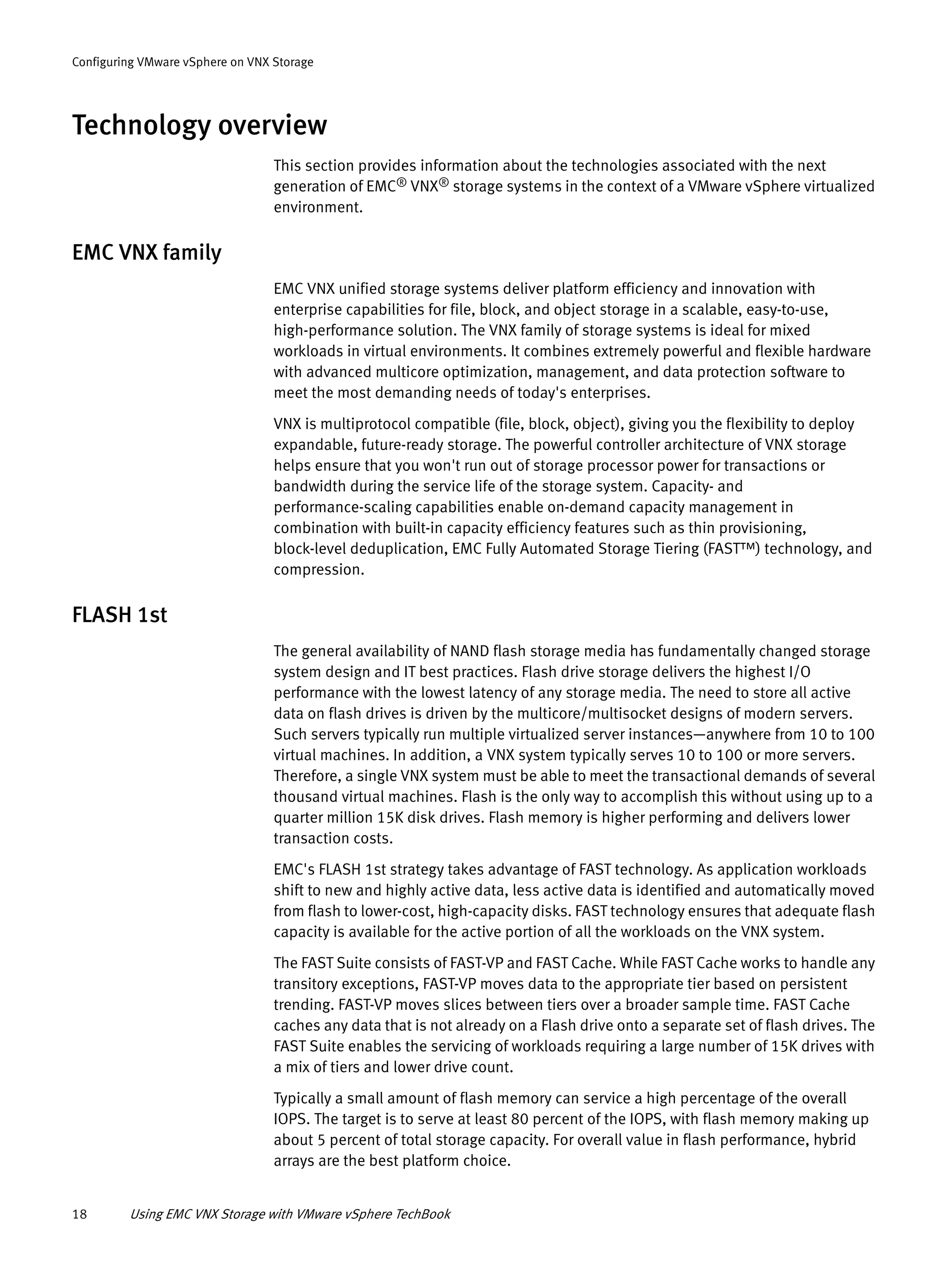 18 Using EMC VNX Storage with VMware vSphere TechBook
Configuring VMware vSphere on VNX Storage
Technology overview
This section provides information about the technologies associated with the next
generation of EMC® VNX® storage systems in the context of a VMware vSphere virtualized
environment.
EMC VNX family
EMC VNX unified storage systems deliver platform efficiency and innovation with
enterprise capabilities for file, block, and object storage in a scalable, easy-to-use,
high-performance solution. The VNX family of storage systems is ideal for mixed
workloads in virtual environments. It combines extremely powerful and flexible hardware
with advanced multicore optimization, management, and data protection software to
meet the most demanding needs of today's enterprises.
VNX is multiprotocol compatible (file, block, object), giving you the flexibility to deploy
expandable, future-ready storage. The powerful controller architecture of VNX storage
helps ensure that you won't run out of storage processor power for transactions or
bandwidth during the service life of the storage system. Capacity- and
performance-scaling capabilities enable on-demand capacity management in
combination with built-in capacity efficiency features such as thin provisioning,
block-level deduplication, EMC Fully Automated Storage Tiering (FAST™) technology, and
compression.
FLASH 1st
The general availability of NAND flash storage media has fundamentally changed storage
system design and IT best practices. Flash drive storage delivers the highest I/O
performance with the lowest latency of any storage media. The need to store all active
data on flash drives is driven by the multicore/multisocket designs of modern servers.
Such servers typically run multiple virtualized server instances—anywhere from 10 to 100
virtual machines. In addition, a VNX system typically serves 10 to 100 or more servers.
Therefore, a single VNX system must be able to meet the transactional demands of several
thousand virtual machines. Flash is the only way to accomplish this without using up to a
quarter million 15K disk drives. Flash memory is higher performing and delivers lower
transaction costs.
EMC's FLASH 1st strategy takes advantage of FAST technology. As application workloads
shift to new and highly active data, less active data is identified and automatically moved
from flash to lower-cost, high-capacity disks. FAST technology ensures that adequate flash
capacity is available for the active portion of all the workloads on the VNX system.
The FAST Suite consists of FAST-VP and FAST Cache. While FAST Cache works to handle any
transitory exceptions, FAST-VP moves data to the appropriate tier based on persistent
trending. FAST-VP moves slices between tiers over a broader sample time. FAST Cache
caches any data that is not already on a Flash drive onto a separate set of flash drives. The
FAST Suite enables the servicing of workloads requiring a large number of 15K drives with
a mix of tiers and lower drive count.
Typically a small amount of flash memory can service a high percentage of the overall
IOPS. The target is to serve at least 80 percent of the IOPS, with flash memory making up
about 5 percent of total storage capacity. For overall value in flash performance, hybrid
arrays are the best platform choice.
 