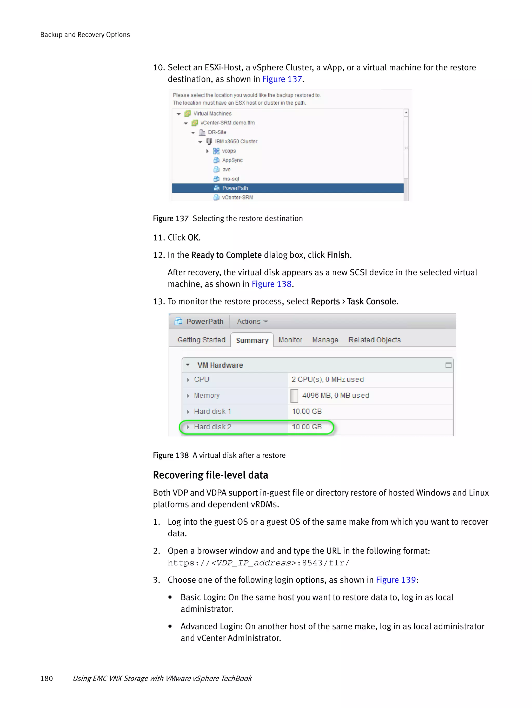 180 Using EMC VNX Storage with VMware vSphere TechBook
Backup and Recovery Options
10. Select an ESXi-Host, a vSphere Cluster, a vApp, or a virtual machine for the restore
destination, as shown in Figure 137.
Figure 137 Selecting the restore destination
11. Click OK.
12. In the Ready to Complete dialog box, click Finish.
After recovery, the virtual disk appears as a new SCSI device in the selected virtual
machine, as shown in Figure 138.
13. To monitor the restore process, select Reports > Task Console.
Figure 138 A virtual disk after a restore
Recovering file-level data
Both VDP and VDPA support in-guest file or directory restore of hosted Windows and Linux
platforms and dependent vRDMs.
1. Log into the guest OS or a guest OS of the same make from which you want to recover
data.
2. Open a browser window and and type the URL in the following format:
https://<VDP_IP_address>:8543/flr/
3. Choose one of the following login options, as shown in Figure 139:
• Basic Login: On the same host you want to restore data to, log in as local
administrator.
• Advanced Login: On another host of the same make, log in as local administrator
and vCenter Administrator.
 