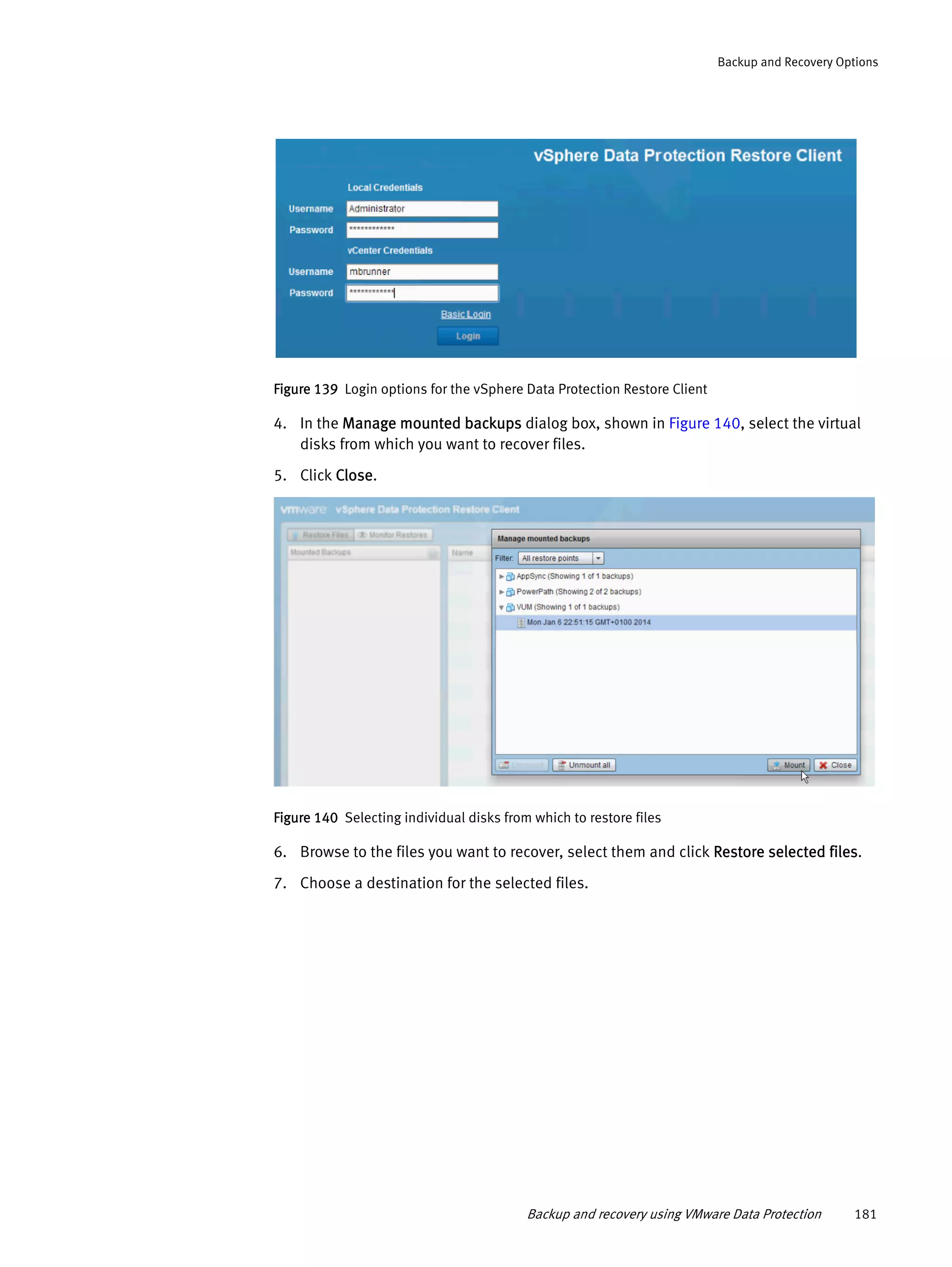 Backup and recovery using VMware Data Protection 181
Backup and Recovery Options
Figure 139 Login options for the vSphere Data Protection Restore Client
4. In the Manage mounted backups dialog box, shown in Figure 140, select the virtual
disks from which you want to recover files.
5. Click Close.
Figure 140 Selecting individual disks from which to restore files
6. Browse to the files you want to recover, select them and click Restore selected files.
7. Choose a destination for the selected files.
 