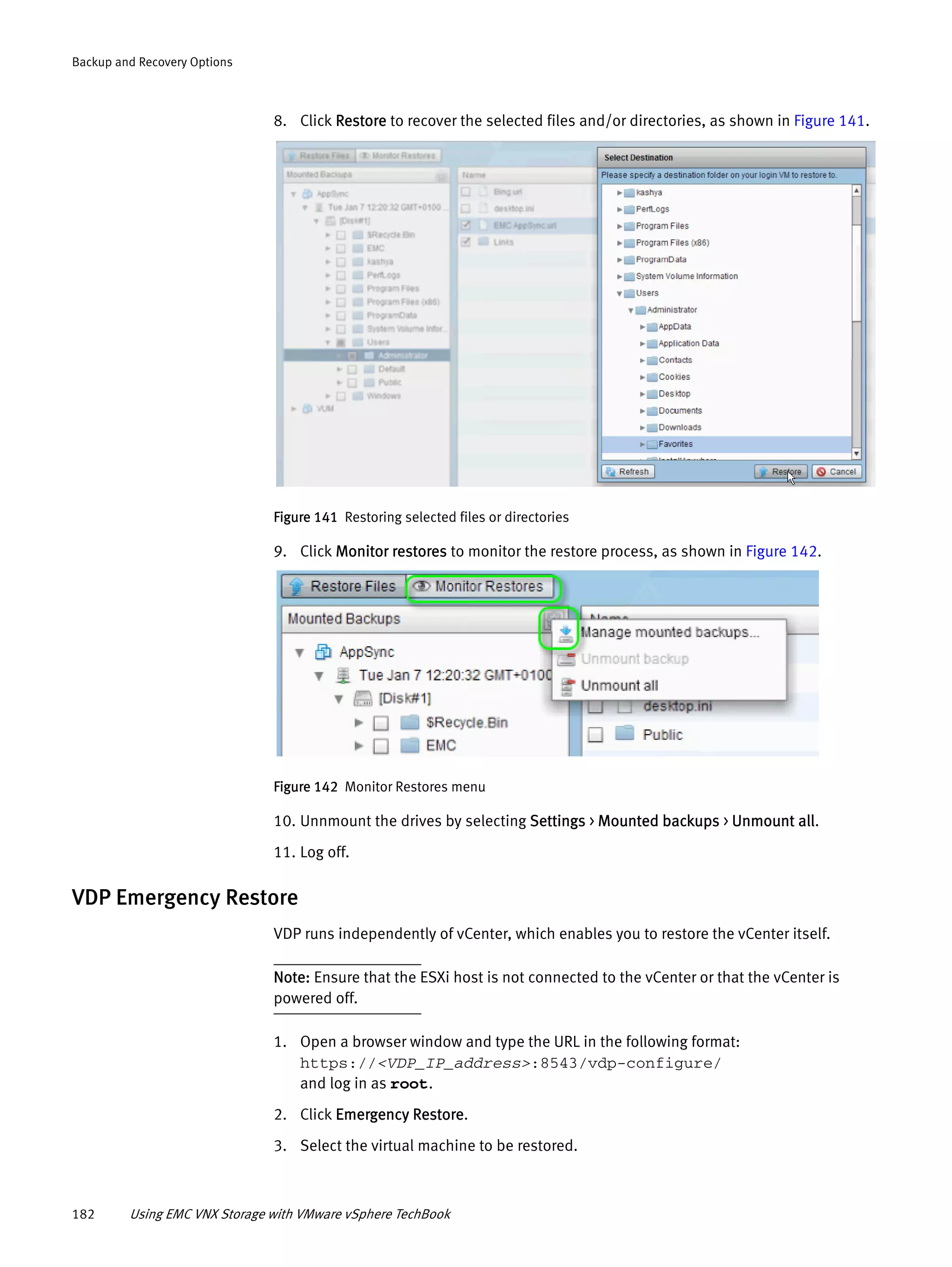 182 Using EMC VNX Storage with VMware vSphere TechBook
Backup and Recovery Options
8. Click Restore to recover the selected files and/or directories, as shown in Figure 141.
Figure 141 Restoring selected files or directories
9. Click Monitor restores to monitor the restore process, as shown in Figure 142.
Figure 142 Monitor Restores menu
10. Unnmount the drives by selecting Settings > Mounted backups > Unmount all.
11. Log off.
VDP Emergency Restore
VDP runs independently of vCenter, which enables you to restore the vCenter itself.
Note: Ensure that the ESXi host is not connected to the vCenter or that the vCenter is
powered off.
1. Open a browser window and type the URL in the following format:
https://<VDP_IP_address>:8543/vdp-configure/
and log in as root.
2. Click Emergency Restore.
3. Select the virtual machine to be restored.
 