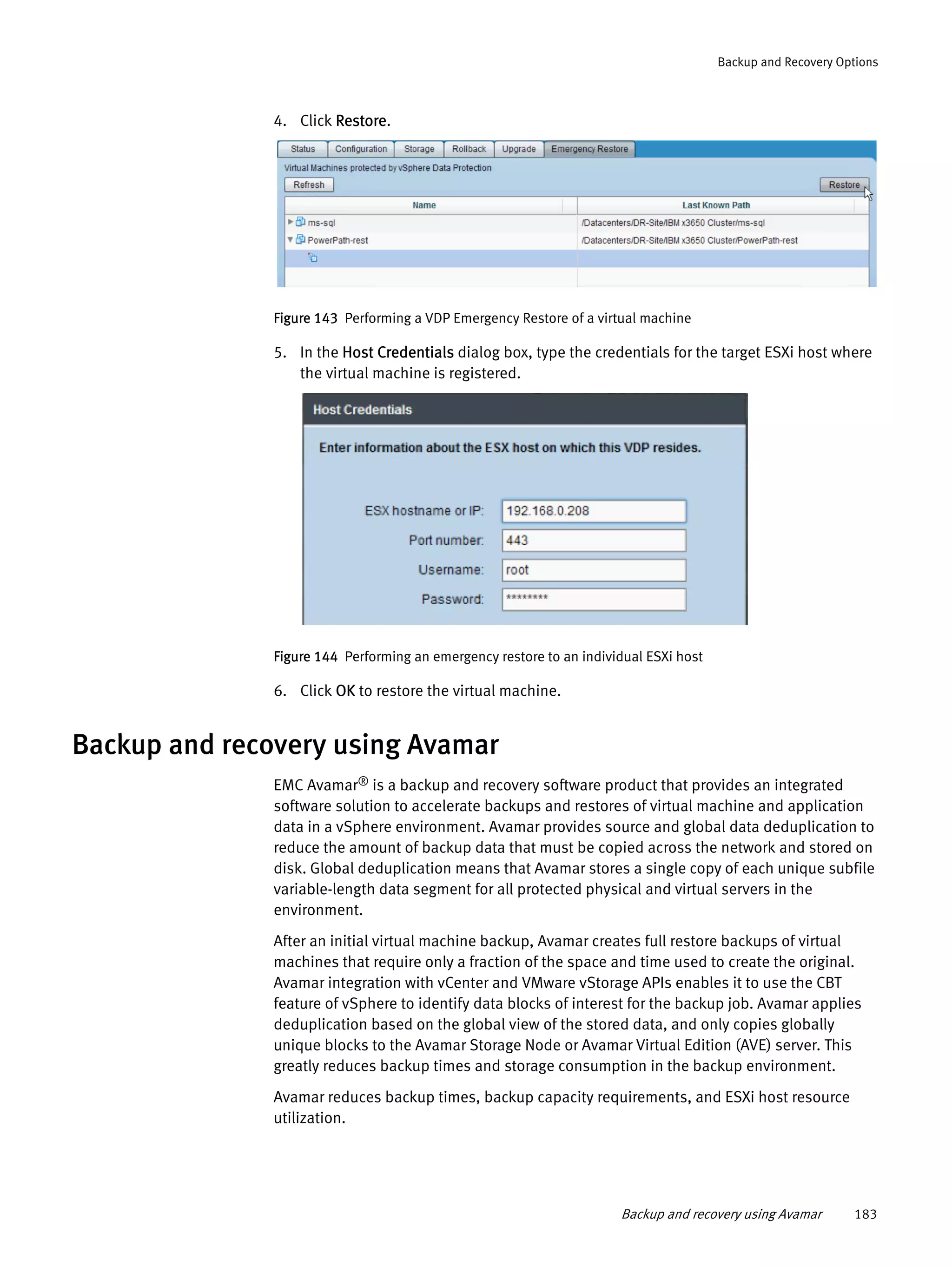Backup and recovery using Avamar 183
Backup and Recovery Options
4. Click Restore.
Figure 143 Performing a VDP Emergency Restore of a virtual machine
5. In the Host Credentials dialog box, type the credentials for the target ESXi host where
the virtual machine is registered.
Figure 144 Performing an emergency restore to an individual ESXi host
6. Click OK to restore the virtual machine.
Backup and recovery using Avamar
EMC Avamar® is a backup and recovery software product that provides an integrated
software solution to accelerate backups and restores of virtual machine and application
data in a vSphere environment. Avamar provides source and global data deduplication to
reduce the amount of backup data that must be copied across the network and stored on
disk. Global deduplication means that Avamar stores a single copy of each unique subfile
variable-length data segment for all protected physical and virtual servers in the
environment.
After an initial virtual machine backup, Avamar creates full restore backups of virtual
machines that require only a fraction of the space and time used to create the original.
Avamar integration with vCenter and VMware vStorage APIs enables it to use the CBT
feature of vSphere to identify data blocks of interest for the backup job. Avamar applies
deduplication based on the global view of the stored data, and only copies globally
unique blocks to the Avamar Storage Node or Avamar Virtual Edition (AVE) server. This
greatly reduces backup times and storage consumption in the backup environment.
Avamar reduces backup times, backup capacity requirements, and ESXi host resource
utilization.
 