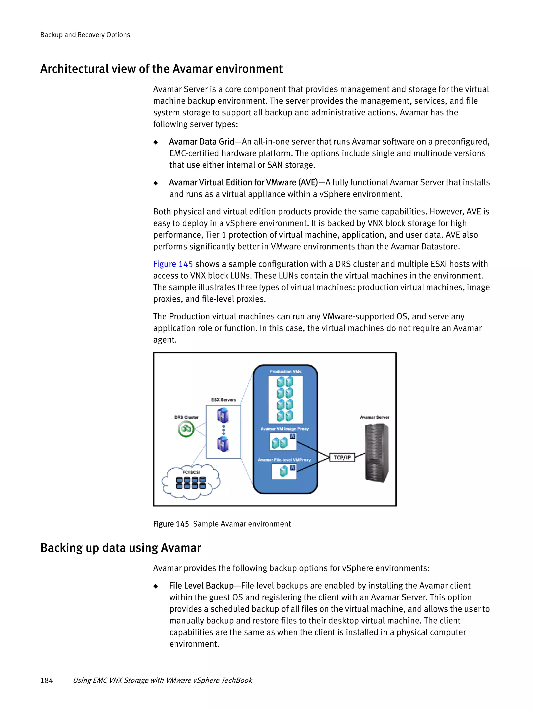 184 Using EMC VNX Storage with VMware vSphere TechBook
Backup and Recovery Options
Architectural view of the Avamar environment
Avamar Server is a core component that provides management and storage for the virtual
machine backup environment. The server provides the management, services, and file
system storage to support all backup and administrative actions. Avamar has the
following server types:
◆ Avamar Data Grid—An all-in-one server that runs Avamar software on a preconfigured,
EMC-certified hardware platform. The options include single and multinode versions
that use either internal or SAN storage.
◆ Avamar Virtual Edition for VMware (AVE)—A fully functional Avamar Server that installs
and runs as a virtual appliance within a vSphere environment.
Both physical and virtual edition products provide the same capabilities. However, AVE is
easy to deploy in a vSphere environment. It is backed by VNX block storage for high
performance, Tier 1 protection of virtual machine, application, and user data. AVE also
performs significantly better in VMware environments than the Avamar Datastore.
Figure 145 shows a sample configuration with a DRS cluster and multiple ESXi hosts with
access to VNX block LUNs. These LUNs contain the virtual machines in the environment.
The sample illustrates three types of virtual machines: production virtual machines, image
proxies, and file-level proxies.
The Production virtual machines can run any VMware-supported OS, and serve any
application role or function. In this case, the virtual machines do not require an Avamar
agent.
Figure 145 Sample Avamar environment
Backing up data using Avamar
Avamar provides the following backup options for vSphere environments:
◆ File Level Backup—File level backups are enabled by installing the Avamar client
within the guest OS and registering the client with an Avamar Server. This option
provides a scheduled backup of all files on the virtual machine, and allows the user to
manually backup and restore files to their desktop virtual machine. The client
capabilities are the same as when the client is installed in a physical computer
environment.
 