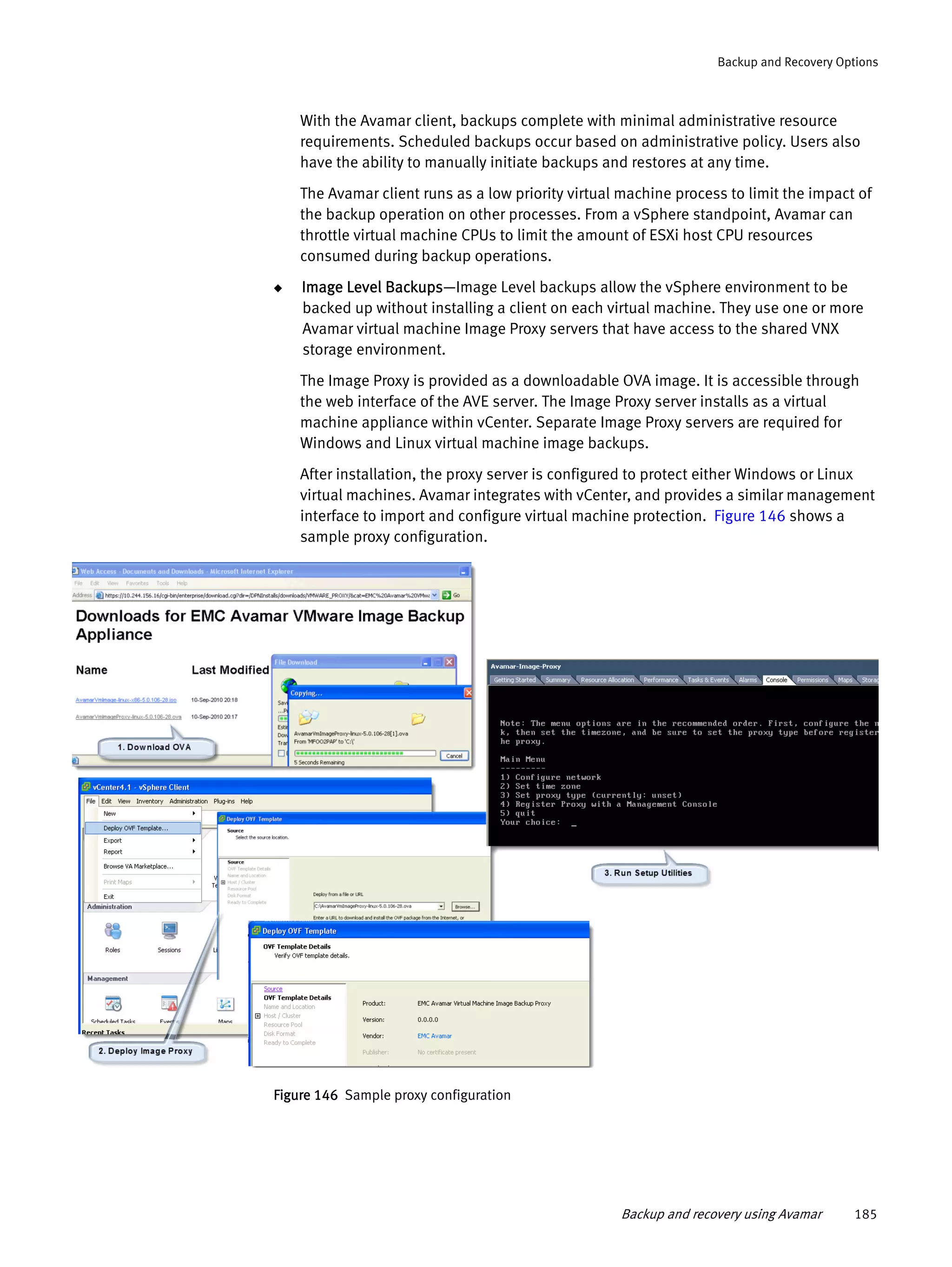Backup and recovery using Avamar 185
Backup and Recovery Options
With the Avamar client, backups complete with minimal administrative resource
requirements. Scheduled backups occur based on administrative policy. Users also
have the ability to manually initiate backups and restores at any time.
The Avamar client runs as a low priority virtual machine process to limit the impact of
the backup operation on other processes. From a vSphere standpoint, Avamar can
throttle virtual machine CPUs to limit the amount of ESXi host CPU resources
consumed during backup operations.
◆ Image Level Backups—Image Level backups allow the vSphere environment to be
backed up without installing a client on each virtual machine. They use one or more
Avamar virtual machine Image Proxy servers that have access to the shared VNX
storage environment.
The Image Proxy is provided as a downloadable OVA image. It is accessible through
the web interface of the AVE server. The Image Proxy server installs as a virtual
machine appliance within vCenter. Separate Image Proxy servers are required for
Windows and Linux virtual machine image backups.
After installation, the proxy server is configured to protect either Windows or Linux
virtual machines. Avamar integrates with vCenter, and provides a similar management
interface to import and configure virtual machine protection. Figure 146 shows a
sample proxy configuration.
Figure 146 Sample proxy configuration
 