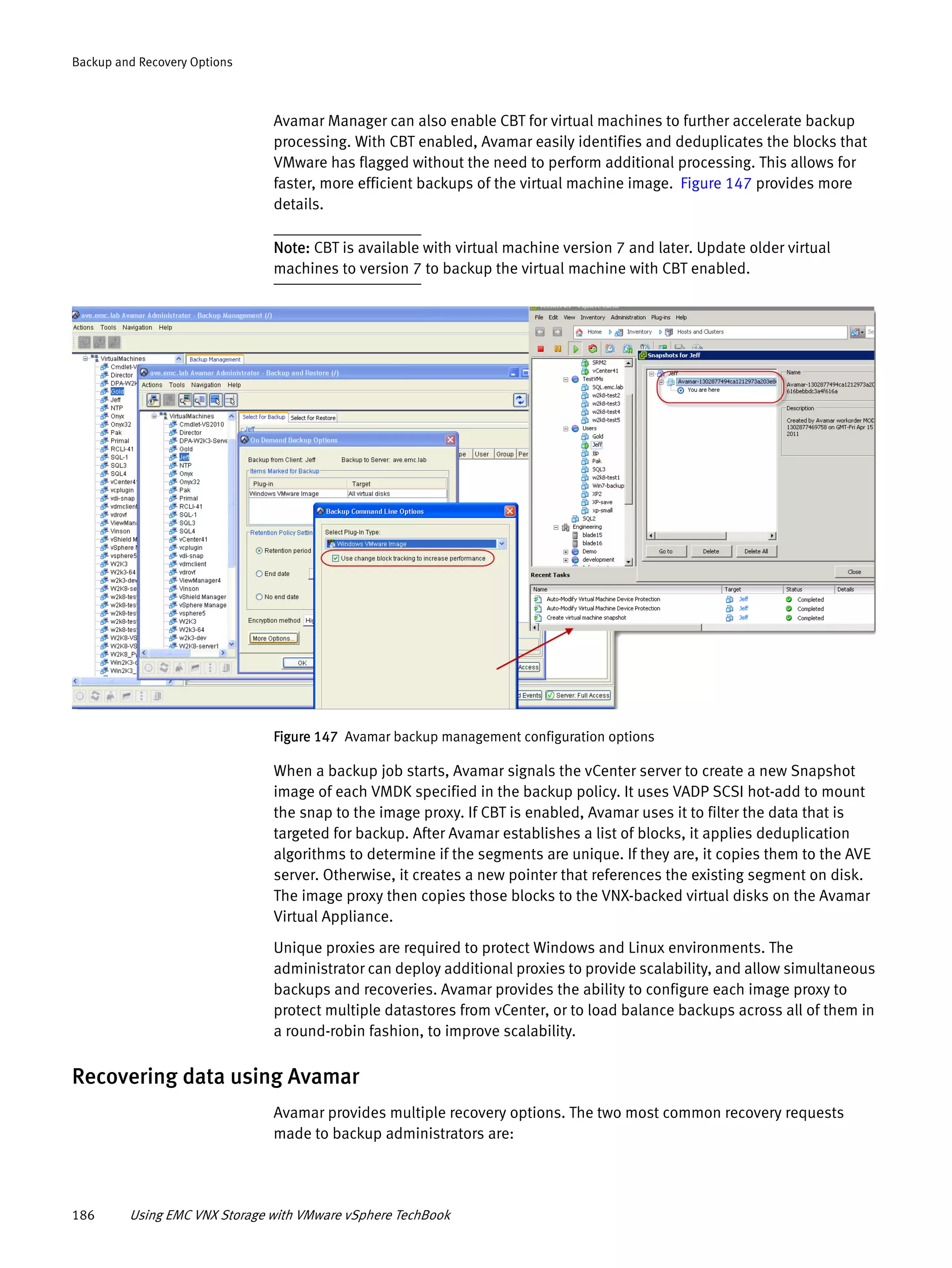 186 Using EMC VNX Storage with VMware vSphere TechBook
Backup and Recovery Options
Avamar Manager can also enable CBT for virtual machines to further accelerate backup
processing. With CBT enabled, Avamar easily identifies and deduplicates the blocks that
VMware has flagged without the need to perform additional processing. This allows for
faster, more efficient backups of the virtual machine image. Figure 147 provides more
details.
Note: CBT is available with virtual machine version 7 and later. Update older virtual
machines to version 7 to backup the virtual machine with CBT enabled.
Figure 147 Avamar backup management configuration options
When a backup job starts, Avamar signals the vCenter server to create a new Snapshot
image of each VMDK specified in the backup policy. It uses VADP SCSI hot-add to mount
the snap to the image proxy. If CBT is enabled, Avamar uses it to filter the data that is
targeted for backup. After Avamar establishes a list of blocks, it applies deduplication
algorithms to determine if the segments are unique. If they are, it copies them to the AVE
server. Otherwise, it creates a new pointer that references the existing segment on disk.
The image proxy then copies those blocks to the VNX-backed virtual disks on the Avamar
Virtual Appliance.
Unique proxies are required to protect Windows and Linux environments. The
administrator can deploy additional proxies to provide scalability, and allow simultaneous
backups and recoveries. Avamar provides the ability to configure each image proxy to
protect multiple datastores from vCenter, or to load balance backups across all of them in
a round-robin fashion, to improve scalability.
Recovering data using Avamar
Avamar provides multiple recovery options. The two most common recovery requests
made to backup administrators are:
 
