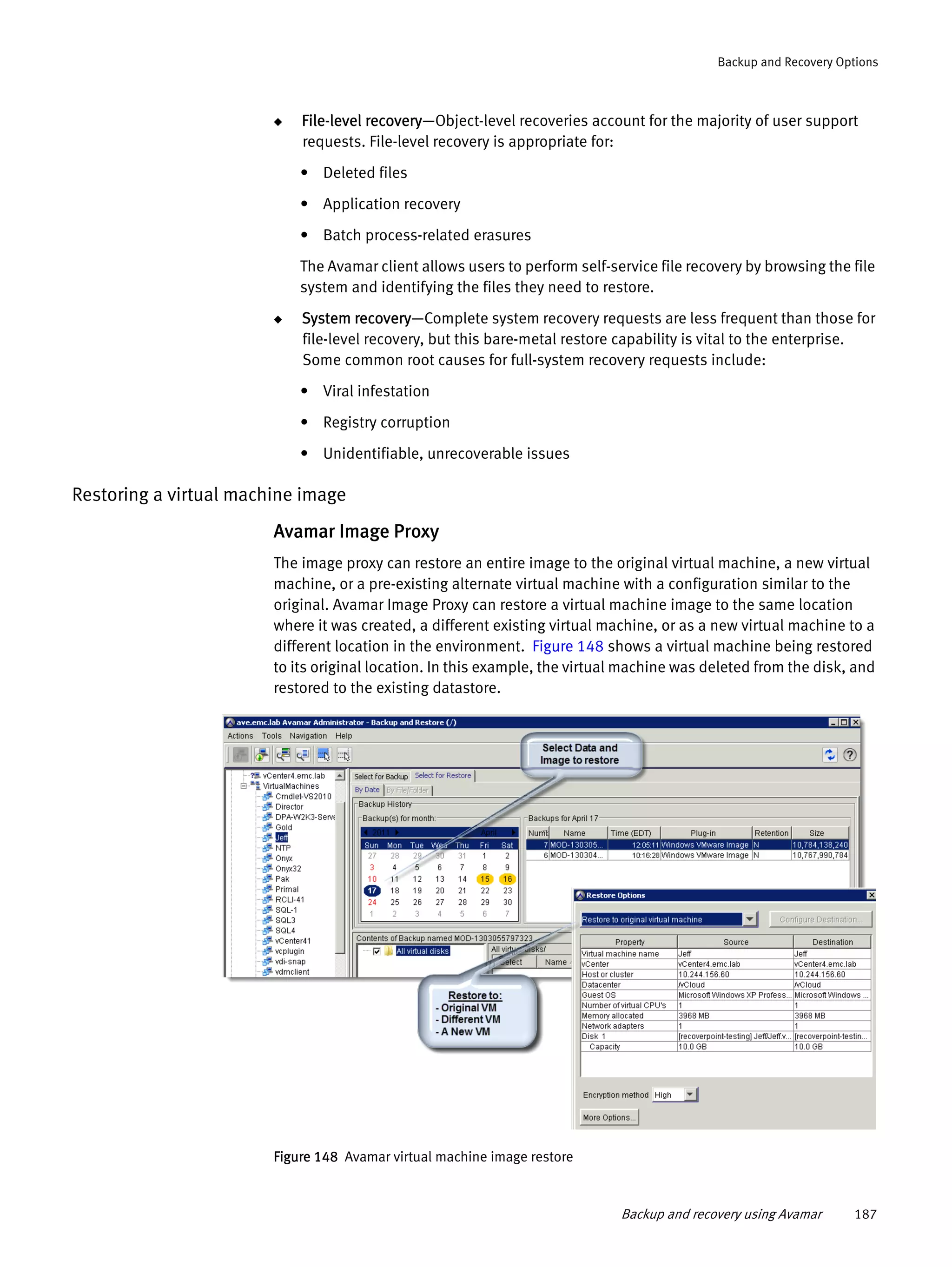 Backup and recovery using Avamar 187
Backup and Recovery Options
◆ File-level recovery—Object-level recoveries account for the majority of user support
requests. File-level recovery is appropriate for:
• Deleted files
• Application recovery
• Batch process-related erasures
The Avamar client allows users to perform self-service file recovery by browsing the file
system and identifying the files they need to restore.
◆ System recovery—Complete system recovery requests are less frequent than those for
file-level recovery, but this bare-metal restore capability is vital to the enterprise.
Some common root causes for full-system recovery requests include:
• Viral infestation
• Registry corruption
• Unidentifiable, unrecoverable issues
Restoring a virtual machine image
Avamar Image Proxy
The image proxy can restore an entire image to the original virtual machine, a new virtual
machine, or a pre-existing alternate virtual machine with a configuration similar to the
original. Avamar Image Proxy can restore a virtual machine image to the same location
where it was created, a different existing virtual machine, or as a new virtual machine to a
different location in the environment. Figure 148 shows a virtual machine being restored
to its original location. In this example, the virtual machine was deleted from the disk, and
restored to the existing datastore.
Figure 148 Avamar virtual machine image restore
 