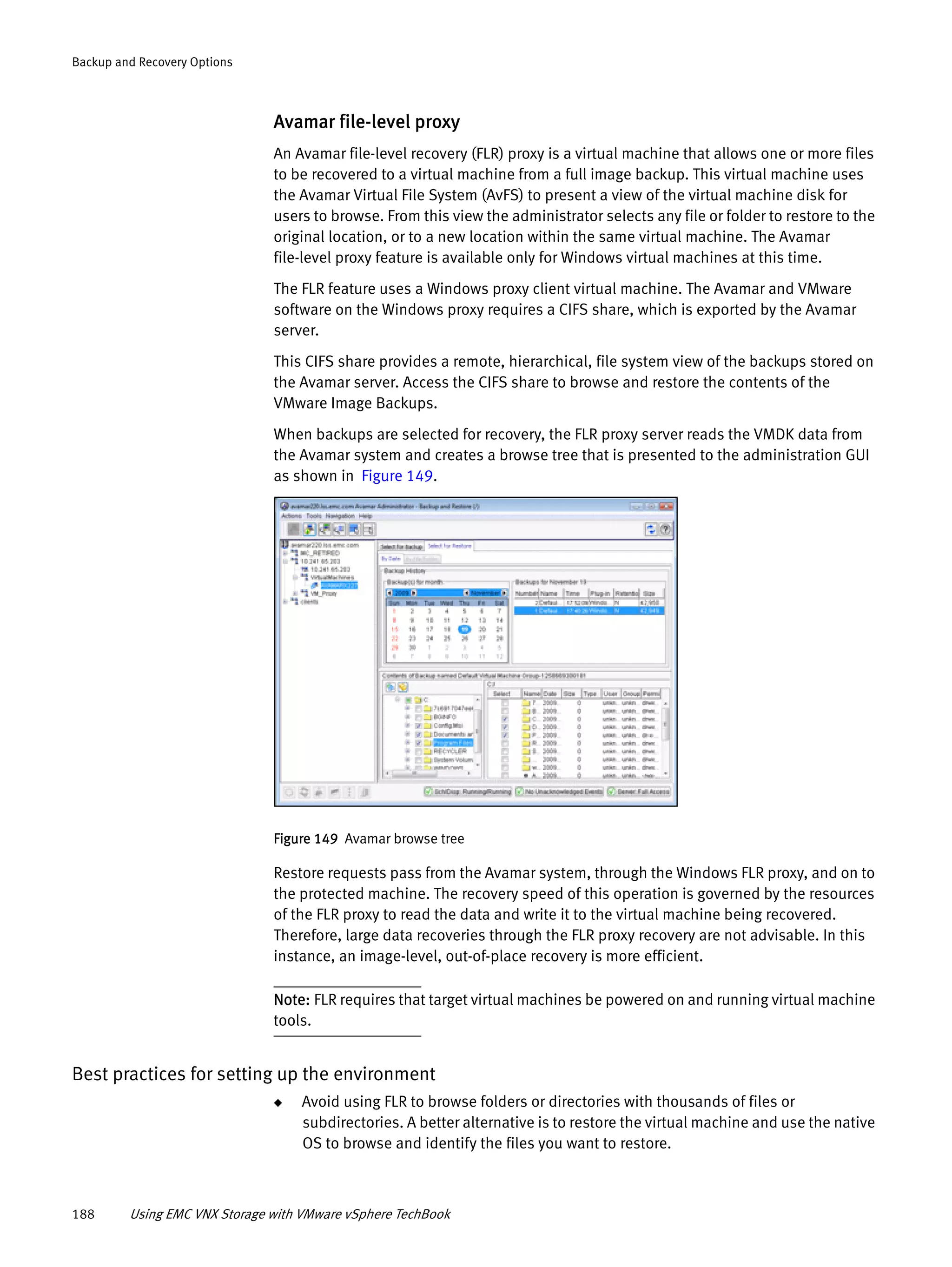 188 Using EMC VNX Storage with VMware vSphere TechBook
Backup and Recovery Options
Avamar file-level proxy
An Avamar file-level recovery (FLR) proxy is a virtual machine that allows one or more files
to be recovered to a virtual machine from a full image backup. This virtual machine uses
the Avamar Virtual File System (AvFS) to present a view of the virtual machine disk for
users to browse. From this view the administrator selects any file or folder to restore to the
original location, or to a new location within the same virtual machine. The Avamar
file-level proxy feature is available only for Windows virtual machines at this time.
The FLR feature uses a Windows proxy client virtual machine. The Avamar and VMware
software on the Windows proxy requires a CIFS share, which is exported by the Avamar
server.
This CIFS share provides a remote, hierarchical, file system view of the backups stored on
the Avamar server. Access the CIFS share to browse and restore the contents of the
VMware Image Backups.
When backups are selected for recovery, the FLR proxy server reads the VMDK data from
the Avamar system and creates a browse tree that is presented to the administration GUI
as shown in Figure 149.
Figure 149 Avamar browse tree
Restore requests pass from the Avamar system, through the Windows FLR proxy, and on to
the protected machine. The recovery speed of this operation is governed by the resources
of the FLR proxy to read the data and write it to the virtual machine being recovered.
Therefore, large data recoveries through the FLR proxy recovery are not advisable. In this
instance, an image-level, out-of-place recovery is more efficient.
Note: FLR requires that target virtual machines be powered on and running virtual machine
tools.
Best practices for setting up the environment
◆ Avoid using FLR to browse folders or directories with thousands of files or
subdirectories. A better alternative is to restore the virtual machine and use the native
OS to browse and identify the files you want to restore.
 