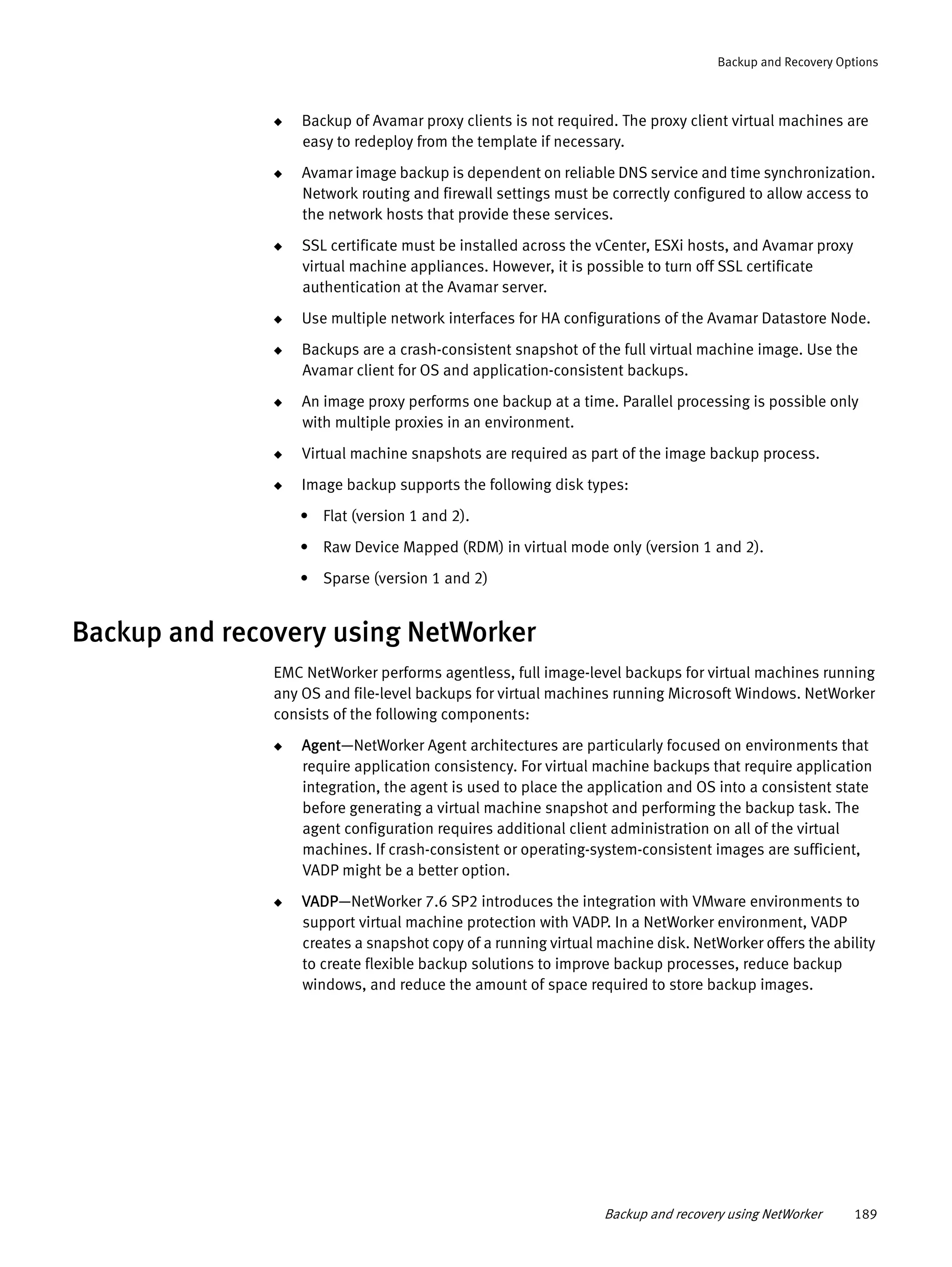 Backup and recovery using NetWorker 189
Backup and Recovery Options
◆ Backup of Avamar proxy clients is not required. The proxy client virtual machines are
easy to redeploy from the template if necessary.
◆ Avamar image backup is dependent on reliable DNS service and time synchronization.
Network routing and firewall settings must be correctly configured to allow access to
the network hosts that provide these services.
◆ SSL certificate must be installed across the vCenter, ESXi hosts, and Avamar proxy
virtual machine appliances. However, it is possible to turn off SSL certificate
authentication at the Avamar server.
◆ Use multiple network interfaces for HA configurations of the Avamar Datastore Node.
◆ Backups are a crash-consistent snapshot of the full virtual machine image. Use the
Avamar client for OS and application-consistent backups.
◆ An image proxy performs one backup at a time. Parallel processing is possible only
with multiple proxies in an environment.
◆ Virtual machine snapshots are required as part of the image backup process.
◆ Image backup supports the following disk types:
• Flat (version 1 and 2).
• Raw Device Mapped (RDM) in virtual mode only (version 1 and 2).
• Sparse (version 1 and 2)
Backup and recovery using NetWorker
EMC NetWorker performs agentless, full image-level backups for virtual machines running
any OS and file-level backups for virtual machines running Microsoft Windows. NetWorker
consists of the following components:
◆ Agent—NetWorker Agent architectures are particularly focused on environments that
require application consistency. For virtual machine backups that require application
integration, the agent is used to place the application and OS into a consistent state
before generating a virtual machine snapshot and performing the backup task. The
agent configuration requires additional client administration on all of the virtual
machines. If crash-consistent or operating-system-consistent images are sufficient,
VADP might be a better option.
◆ VADP—NetWorker 7.6 SP2 introduces the integration with VMware environments to
support virtual machine protection with VADP. In a NetWorker environment, VADP
creates a snapshot copy of a running virtual machine disk. NetWorker offers the ability
to create flexible backup solutions to improve backup processes, reduce backup
windows, and reduce the amount of space required to store backup images.
 