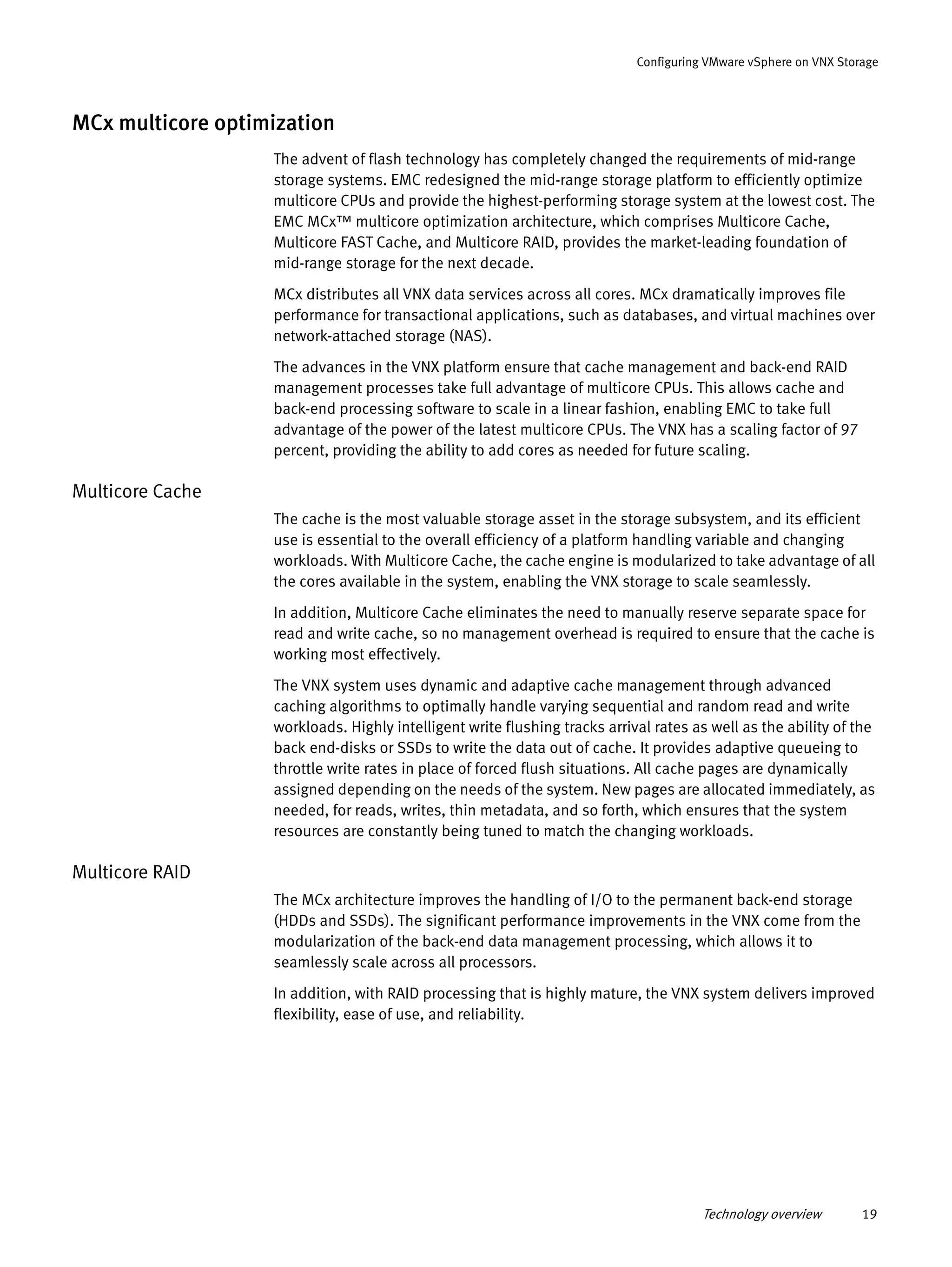 Technology overview 19
Configuring VMware vSphere on VNX Storage
MCx multicore optimization
The advent of flash technology has completely changed the requirements of mid-range
storage systems. EMC redesigned the mid-range storage platform to efficiently optimize
multicore CPUs and provide the highest-performing storage system at the lowest cost. The
EMC MCx™ multicore optimization architecture, which comprises Multicore Cache,
Multicore FAST Cache, and Multicore RAID, provides the market-leading foundation of
mid-range storage for the next decade.
MCx distributes all VNX data services across all cores. MCx dramatically improves file
performance for transactional applications, such as databases, and virtual machines over
network-attached storage (NAS).
The advances in the VNX platform ensure that cache management and back-end RAID
management processes take full advantage of multicore CPUs. This allows cache and
back-end processing software to scale in a linear fashion, enabling EMC to take full
advantage of the power of the latest multicore CPUs. The VNX has a scaling factor of 97
percent, providing the ability to add cores as needed for future scaling.
Multicore Cache
The cache is the most valuable storage asset in the storage subsystem, and its efficient
use is essential to the overall efficiency of a platform handling variable and changing
workloads. With Multicore Cache, the cache engine is modularized to take advantage of all
the cores available in the system, enabling the VNX storage to scale seamlessly.
In addition, Multicore Cache eliminates the need to manually reserve separate space for
read and write cache, so no management overhead is required to ensure that the cache is
working most effectively.
The VNX system uses dynamic and adaptive cache management through advanced
caching algorithms to optimally handle varying sequential and random read and write
workloads. Highly intelligent write flushing tracks arrival rates as well as the ability of the
back end-disks or SSDs to write the data out of cache. It provides adaptive queueing to
throttle write rates in place of forced flush situations. All cache pages are dynamically
assigned depending on the needs of the system. New pages are allocated immediately, as
needed, for reads, writes, thin metadata, and so forth, which ensures that the system
resources are constantly being tuned to match the changing workloads.
Multicore RAID
The MCx architecture improves the handling of I/O to the permanent back-end storage
(HDDs and SSDs). The significant performance improvements in the VNX come from the
modularization of the back-end data management processing, which allows it to
seamlessly scale across all processors.
In addition, with RAID processing that is highly mature, the VNX system delivers improved
flexibility, ease of use, and reliability.
 