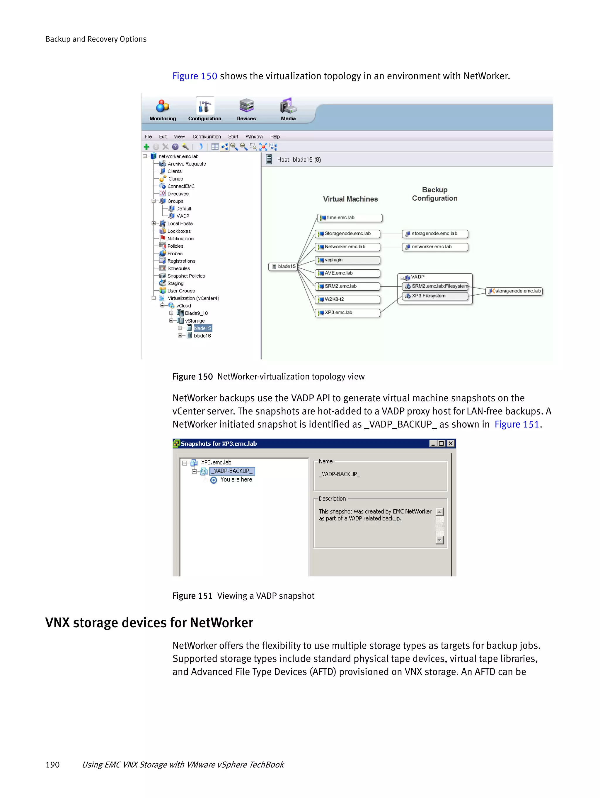 190 Using EMC VNX Storage with VMware vSphere TechBook
Backup and Recovery Options
Figure 150 shows the virtualization topology in an environment with NetWorker.
Figure 150 NetWorker-virtualization topology view
NetWorker backups use the VADP API to generate virtual machine snapshots on the
vCenter server. The snapshots are hot-added to a VADP proxy host for LAN-free backups. A
NetWorker initiated snapshot is identified as _VADP_BACKUP_ as shown in Figure 151.
Figure 151 Viewing a VADP snapshot
VNX storage devices for NetWorker
NetWorker offers the flexibility to use multiple storage types as targets for backup jobs.
Supported storage types include standard physical tape devices, virtual tape libraries,
and Advanced File Type Devices (AFTD) provisioned on VNX storage. An AFTD can be
 