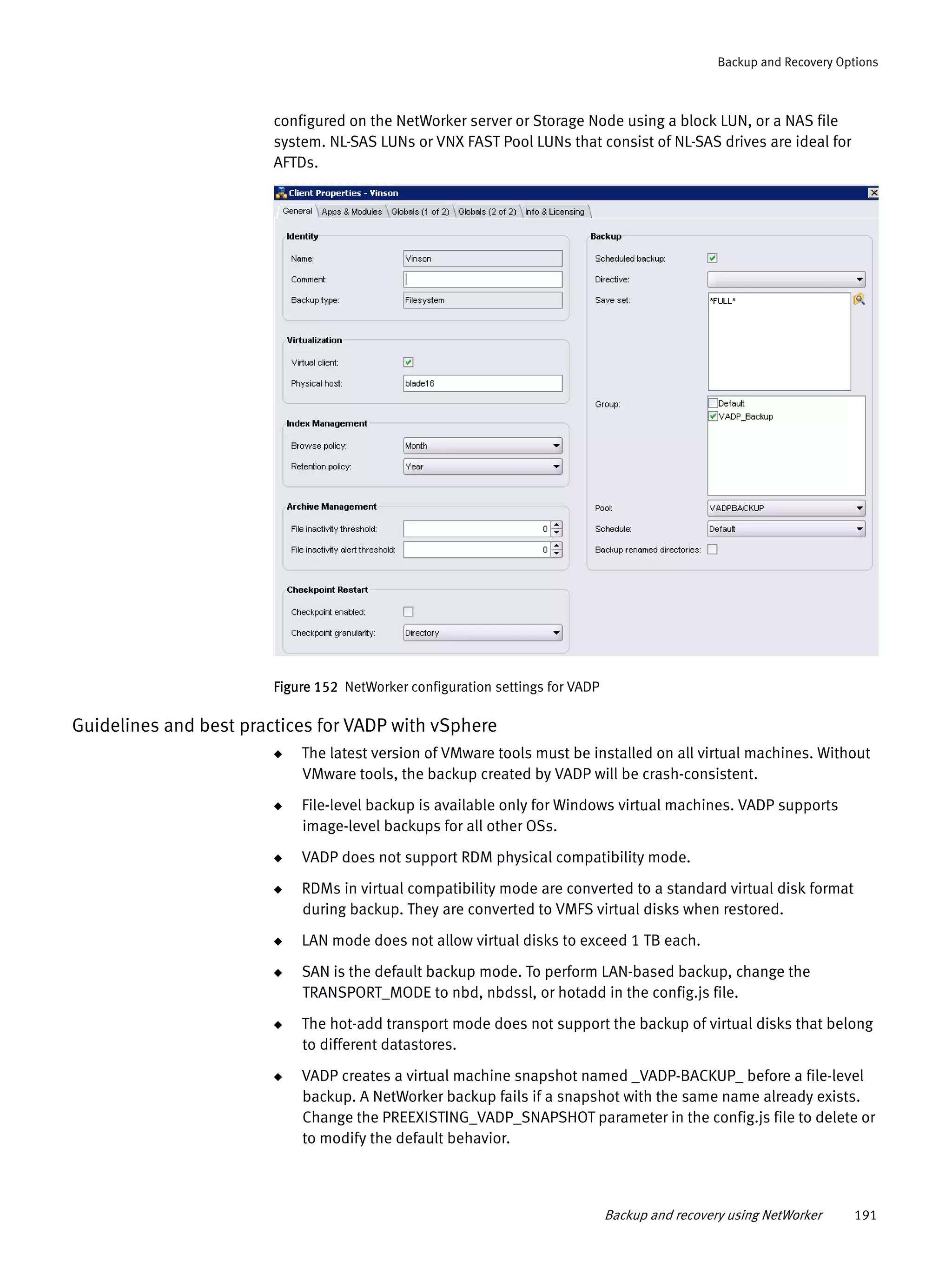 Backup and recovery using NetWorker 191
Backup and Recovery Options
configured on the NetWorker server or Storage Node using a block LUN, or a NAS file
system. NL-SAS LUNs or VNX FAST Pool LUNs that consist of NL-SAS drives are ideal for
AFTDs.
Figure 152 NetWorker configuration settings for VADP
Guidelines and best practices for VADP with vSphere
◆ The latest version of VMware tools must be installed on all virtual machines. Without
VMware tools, the backup created by VADP will be crash-consistent.
◆ File-level backup is available only for Windows virtual machines. VADP supports
image-level backups for all other OSs.
◆ VADP does not support RDM physical compatibility mode.
◆ RDMs in virtual compatibility mode are converted to a standard virtual disk format
during backup. They are converted to VMFS virtual disks when restored.
◆ LAN mode does not allow virtual disks to exceed 1 TB each.
◆ SAN is the default backup mode. To perform LAN-based backup, change the
TRANSPORT_MODE to nbd, nbdssl, or hotadd in the config.js file.
◆ The hot-add transport mode does not support the backup of virtual disks that belong
to different datastores.
◆ VADP creates a virtual machine snapshot named _VADP-BACKUP_ before a file-level
backup. A NetWorker backup fails if a snapshot with the same name already exists.
Change the PREEXISTING_VADP_SNAPSHOT parameter in the config.js file to delete or
to modify the default behavior.
 