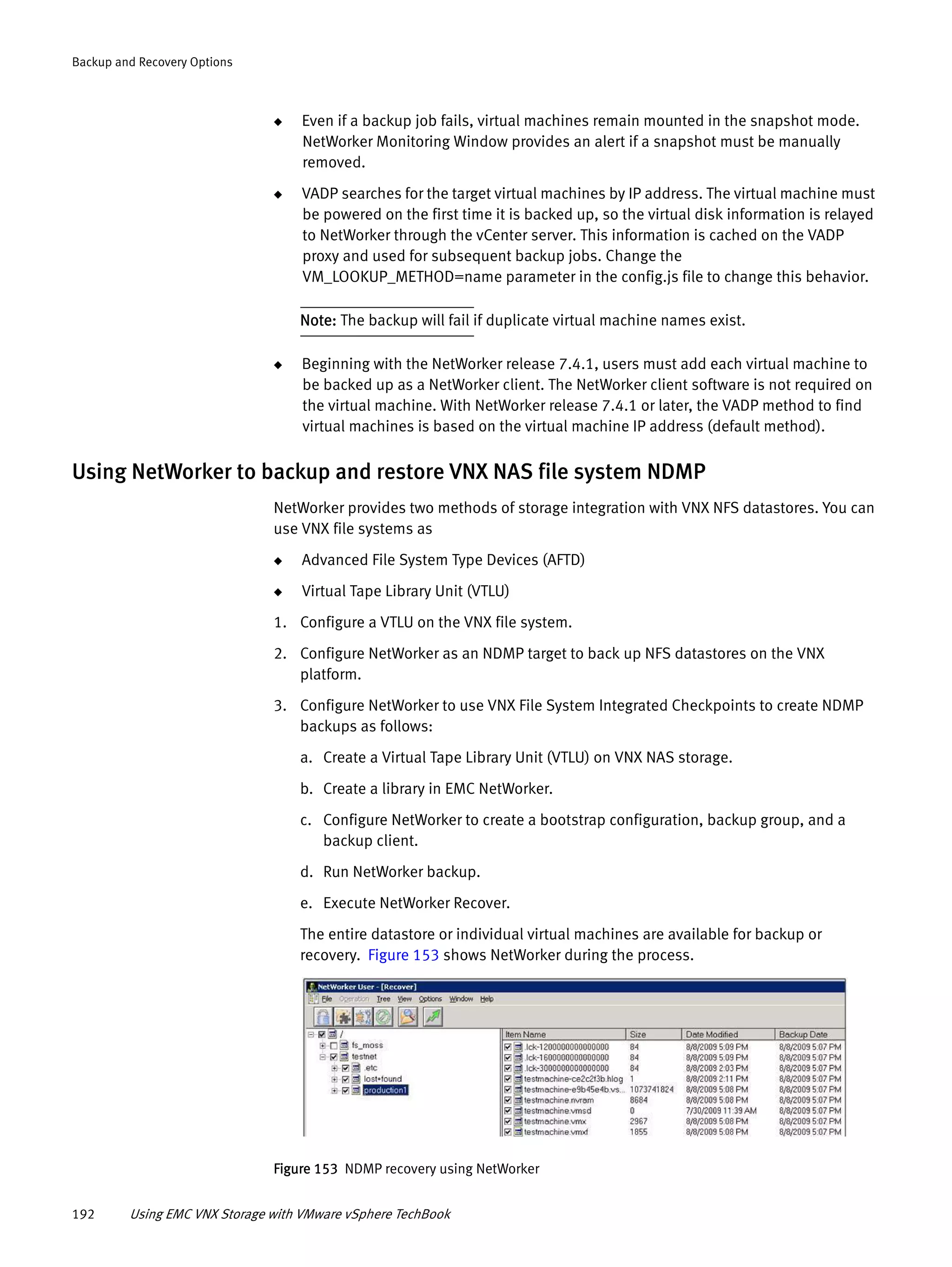 192 Using EMC VNX Storage with VMware vSphere TechBook
Backup and Recovery Options
◆ Even if a backup job fails, virtual machines remain mounted in the snapshot mode.
NetWorker Monitoring Window provides an alert if a snapshot must be manually
removed.
◆ VADP searches for the target virtual machines by IP address. The virtual machine must
be powered on the first time it is backed up, so the virtual disk information is relayed
to NetWorker through the vCenter server. This information is cached on the VADP
proxy and used for subsequent backup jobs. Change the
VM_LOOKUP_METHOD=name parameter in the config.js file to change this behavior.
Note: The backup will fail if duplicate virtual machine names exist.
◆ Beginning with the NetWorker release 7.4.1, users must add each virtual machine to
be backed up as a NetWorker client. The NetWorker client software is not required on
the virtual machine. With NetWorker release 7.4.1 or later, the VADP method to find
virtual machines is based on the virtual machine IP address (default method).
Using NetWorker to backup and restore VNX NAS file system NDMP
NetWorker provides two methods of storage integration with VNX NFS datastores. You can
use VNX file systems as
◆ Advanced File System Type Devices (AFTD)
◆ Virtual Tape Library Unit (VTLU)
1. Configure a VTLU on the VNX file system.
2. Configure NetWorker as an NDMP target to back up NFS datastores on the VNX
platform.
3. Configure NetWorker to use VNX File System Integrated Checkpoints to create NDMP
backups as follows:
a. Create a Virtual Tape Library Unit (VTLU) on VNX NAS storage.
b. Create a library in EMC NetWorker.
c. Configure NetWorker to create a bootstrap configuration, backup group, and a
backup client.
d. Run NetWorker backup.
e. Execute NetWorker Recover.
The entire datastore or individual virtual machines are available for backup or
recovery. Figure 153 shows NetWorker during the process.
Figure 153 NDMP recovery using NetWorker
 