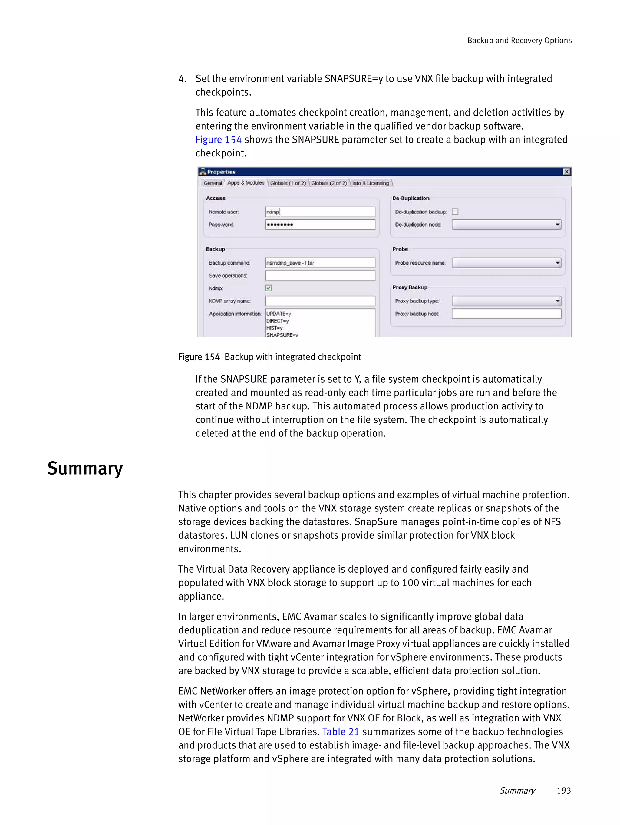 Summary 193
Backup and Recovery Options
4. Set the environment variable SNAPSURE=y to use VNX file backup with integrated
checkpoints.
This feature automates checkpoint creation, management, and deletion activities by
entering the environment variable in the qualified vendor backup software.
Figure 154 shows the SNAPSURE parameter set to create a backup with an integrated
checkpoint.
Figure 154 Backup with integrated checkpoint
If the SNAPSURE parameter is set to Y, a file system checkpoint is automatically
created and mounted as read-only each time particular jobs are run and before the
start of the NDMP backup. This automated process allows production activity to
continue without interruption on the file system. The checkpoint is automatically
deleted at the end of the backup operation.
Summary
This chapter provides several backup options and examples of virtual machine protection.
Native options and tools on the VNX storage system create replicas or snapshots of the
storage devices backing the datastores. SnapSure manages point-in-time copies of NFS
datastores. LUN clones or snapshots provide similar protection for VNX block
environments.
The Virtual Data Recovery appliance is deployed and configured fairly easily and
populated with VNX block storage to support up to 100 virtual machines for each
appliance.
In larger environments, EMC Avamar scales to significantly improve global data
deduplication and reduce resource requirements for all areas of backup. EMC Avamar
Virtual Edition for VMware and Avamar Image Proxy virtual appliances are quickly installed
and configured with tight vCenter integration for vSphere environments. These products
are backed by VNX storage to provide a scalable, efficient data protection solution.
EMC NetWorker offers an image protection option for vSphere, providing tight integration
with vCenter to create and manage individual virtual machine backup and restore options.
NetWorker provides NDMP support for VNX OE for Block, as well as integration with VNX
OE for File Virtual Tape Libraries. Table 21 summarizes some of the backup technologies
and products that are used to establish image- and file-level backup approaches. The VNX
storage platform and vSphere are integrated with many data protection solutions.
 