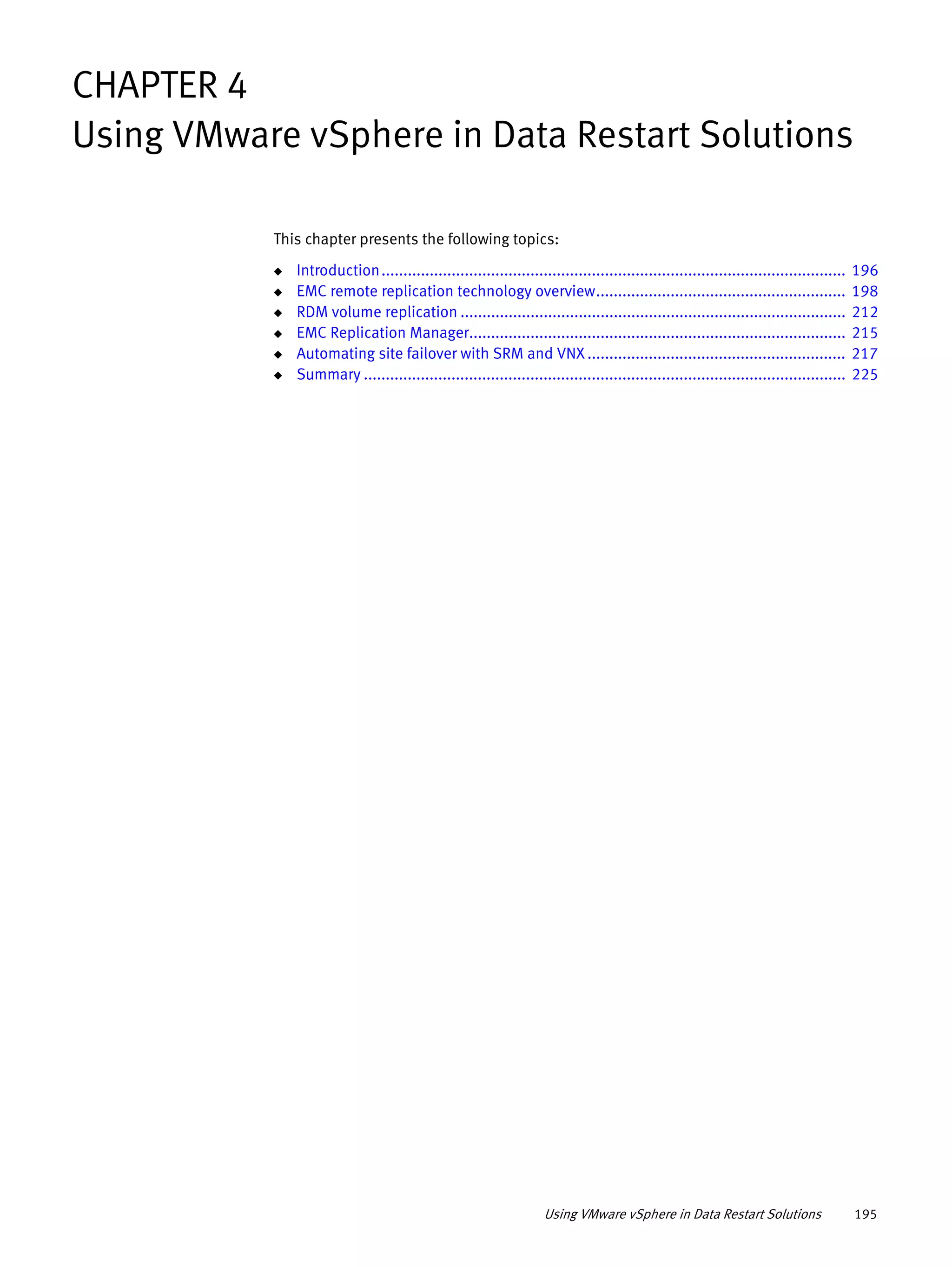 Using VMware vSphere in Data Restart Solutions 195
CHAPTER 4
Using VMware vSphere in Data Restart Solutions
This chapter presents the following topics:
◆ Introduction.......................................................................................................... 196
◆ EMC remote replication technology overview......................................................... 198
◆ RDM volume replication ........................................................................................ 212
◆ EMC Replication Manager...................................................................................... 215
◆ Automating site failover with SRM and VNX ........................................................... 217
◆ Summary .............................................................................................................. 225
 