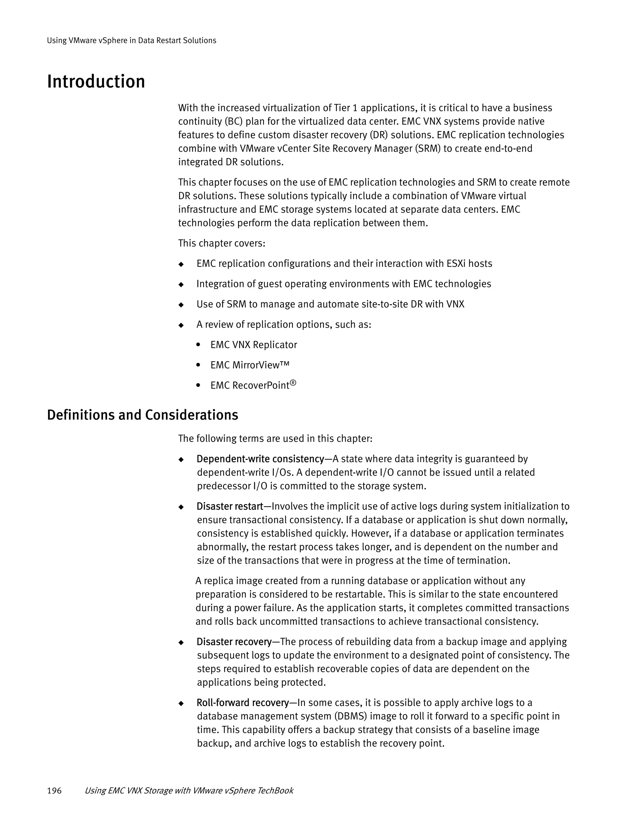 196 Using EMC VNX Storage with VMware vSphere TechBook
Using VMware vSphere in Data Restart Solutions
Introduction
With the increased virtualization of Tier 1 applications, it is critical to have a business
continuity (BC) plan for the virtualized data center. EMC VNX systems provide native
features to define custom disaster recovery (DR) solutions. EMC replication technologies
combine with VMware vCenter Site Recovery Manager (SRM) to create end-to-end
integrated DR solutions.
This chapter focuses on the use of EMC replication technologies and SRM to create remote
DR solutions. These solutions typically include a combination of VMware virtual
infrastructure and EMC storage systems located at separate data centers. EMC
technologies perform the data replication between them.
This chapter covers:
◆ EMC replication configurations and their interaction with ESXi hosts
◆ Integration of guest operating environments with EMC technologies
◆ Use of SRM to manage and automate site-to-site DR with VNX
◆ A review of replication options, such as:
• EMC VNX Replicator
• EMC MirrorView™
• EMC RecoverPoint®
Definitions and Considerations
The following terms are used in this chapter:
◆ Dependent-write consistency—A state where data integrity is guaranteed by
dependent-write I/Os. A dependent-write I/O cannot be issued until a related
predecessor I/O is committed to the storage system.
◆ Disaster restart—Involves the implicit use of active logs during system initialization to
ensure transactional consistency. If a database or application is shut down normally,
consistency is established quickly. However, if a database or application terminates
abnormally, the restart process takes longer, and is dependent on the number and
size of the transactions that were in progress at the time of termination.
A replica image created from a running database or application without any
preparation is considered to be restartable. This is similar to the state encountered
during a power failure. As the application starts, it completes committed transactions
and rolls back uncommitted transactions to achieve transactional consistency.
◆ Disaster recovery—The process of rebuilding data from a backup image and applying
subsequent logs to update the environment to a designated point of consistency. The
steps required to establish recoverable copies of data are dependent on the
applications being protected.
◆ Roll-forward recovery—In some cases, it is possible to apply archive logs to a
database management system (DBMS) image to roll it forward to a specific point in
time. This capability offers a backup strategy that consists of a baseline image
backup, and archive logs to establish the recovery point.
 