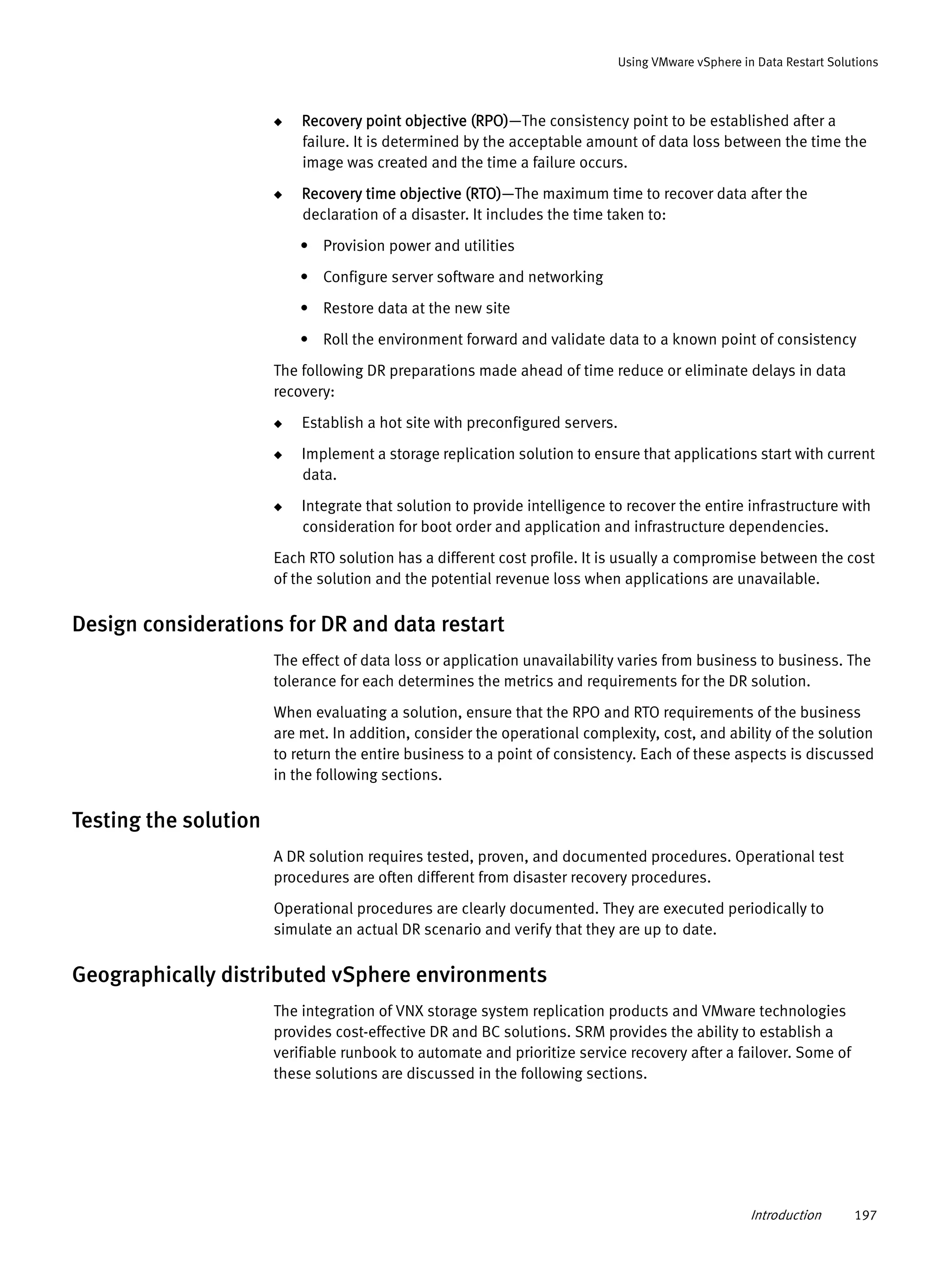 Introduction 197
Using VMware vSphere in Data Restart Solutions
◆ Recovery point objective (RPO)—The consistency point to be established after a
failure. It is determined by the acceptable amount of data loss between the time the
image was created and the time a failure occurs.
◆ Recovery time objective (RTO)—The maximum time to recover data after the
declaration of a disaster. It includes the time taken to:
• Provision power and utilities
• Configure server software and networking
• Restore data at the new site
• Roll the environment forward and validate data to a known point of consistency
The following DR preparations made ahead of time reduce or eliminate delays in data
recovery:
◆ Establish a hot site with preconfigured servers.
◆ Implement a storage replication solution to ensure that applications start with current
data.
◆ Integrate that solution to provide intelligence to recover the entire infrastructure with
consideration for boot order and application and infrastructure dependencies.
Each RTO solution has a different cost profile. It is usually a compromise between the cost
of the solution and the potential revenue loss when applications are unavailable.
Design considerations for DR and data restart
The effect of data loss or application unavailability varies from business to business. The
tolerance for each determines the metrics and requirements for the DR solution.
When evaluating a solution, ensure that the RPO and RTO requirements of the business
are met. In addition, consider the operational complexity, cost, and ability of the solution
to return the entire business to a point of consistency. Each of these aspects is discussed
in the following sections.
Testing the solution
A DR solution requires tested, proven, and documented procedures. Operational test
procedures are often different from disaster recovery procedures.
Operational procedures are clearly documented. They are executed periodically to
simulate an actual DR scenario and verify that they are up to date.
Geographically distributed vSphere environments
The integration of VNX storage system replication products and VMware technologies
provides cost-effective DR and BC solutions. SRM provides the ability to establish a
verifiable runbook to automate and prioritize service recovery after a failover. Some of
these solutions are discussed in the following sections.
 