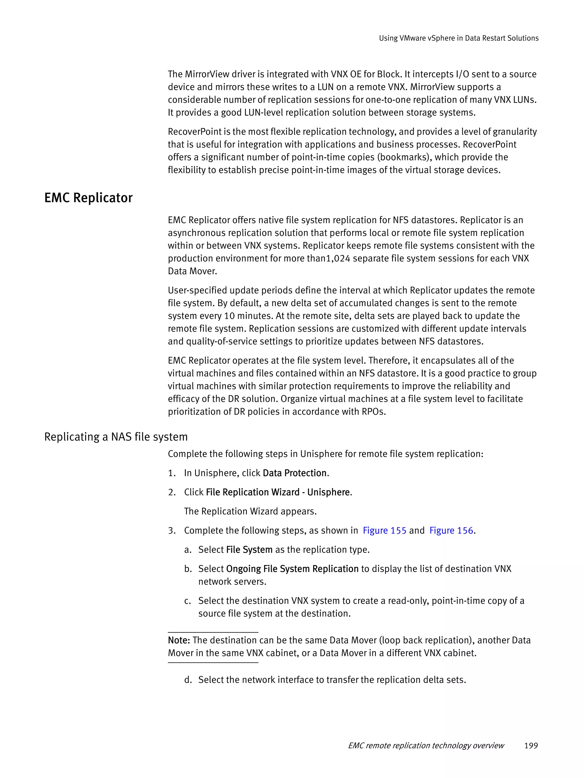 EMC remote replication technology overview 199
Using VMware vSphere in Data Restart Solutions
The MirrorView driver is integrated with VNX OE for Block. It intercepts I/O sent to a source
device and mirrors these writes to a LUN on a remote VNX. MirrorView supports a
considerable number of replication sessions for one-to-one replication of many VNX LUNs.
It provides a good LUN-level replication solution between storage systems.
RecoverPoint is the most flexible replication technology, and provides a level of granularity
that is useful for integration with applications and business processes. RecoverPoint
offers a significant number of point-in-time copies (bookmarks), which provide the
flexibility to establish precise point-in-time images of the virtual storage devices.
EMC Replicator
EMC Replicator offers native file system replication for NFS datastores. Replicator is an
asynchronous replication solution that performs local or remote file system replication
within or between VNX systems. Replicator keeps remote file systems consistent with the
production environment for more than1,024 separate file system sessions for each VNX
Data Mover.
User-specified update periods define the interval at which Replicator updates the remote
file system. By default, a new delta set of accumulated changes is sent to the remote
system every 10 minutes. At the remote site, delta sets are played back to update the
remote file system. Replication sessions are customized with different update intervals
and quality-of-service settings to prioritize updates between NFS datastores.
EMC Replicator operates at the file system level. Therefore, it encapsulates all of the
virtual machines and files contained within an NFS datastore. It is a good practice to group
virtual machines with similar protection requirements to improve the reliability and
efficacy of the DR solution. Organize virtual machines at a file system level to facilitate
prioritization of DR policies in accordance with RPOs.
Replicating a NAS file system
Complete the following steps in Unisphere for remote file system replication:
1. In Unisphere, click Data Protection.
2. Click File Replication Wizard - Unisphere.
The Replication Wizard appears.
3. Complete the following steps, as shown in Figure 155 and Figure 156.
a. Select File System as the replication type.
b. Select Ongoing File System Replication to display the list of destination VNX
network servers.
c. Select the destination VNX system to create a read-only, point-in-time copy of a
source file system at the destination.
Note: The destination can be the same Data Mover (loop back replication), another Data
Mover in the same VNX cabinet, or a Data Mover in a different VNX cabinet.
d. Select the network interface to transfer the replication delta sets.
 