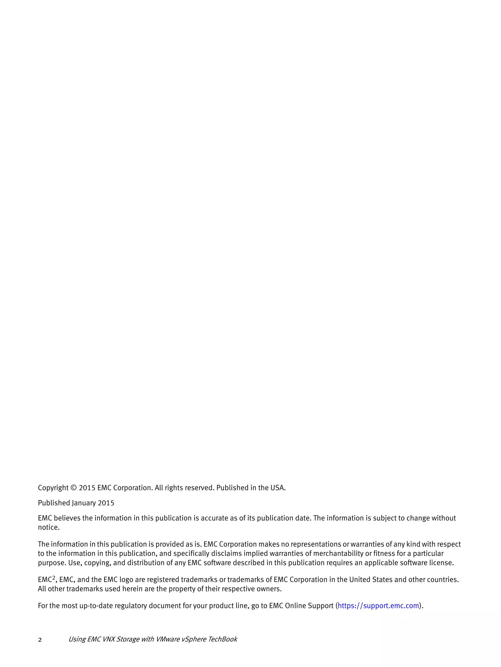 Using EMC VNX Storage with VMware vSphere TechBook2
Copyright © 2015 EMC Corporation. All rights reserved. Published in the USA.
Published January 2015
EMC believes the information in this publication is accurate as of its publication date. The information is subject to change without
notice.
The information in this publication is provided as is. EMC Corporation makes no representations or warranties of any kind with respect
to the information in this publication, and specifically disclaims implied warranties of merchantability or fitness for a particular
purpose. Use, copying, and distribution of any EMC software described in this publication requires an applicable software license.
EMC2, EMC, and the EMC logo are registered trademarks or trademarks of EMC Corporation in the United States and other countries.
All other trademarks used herein are the property of their respective owners.
For the most up-to-date regulatory document for your product line, go to EMC Online Support (https://support.emc.com).
 