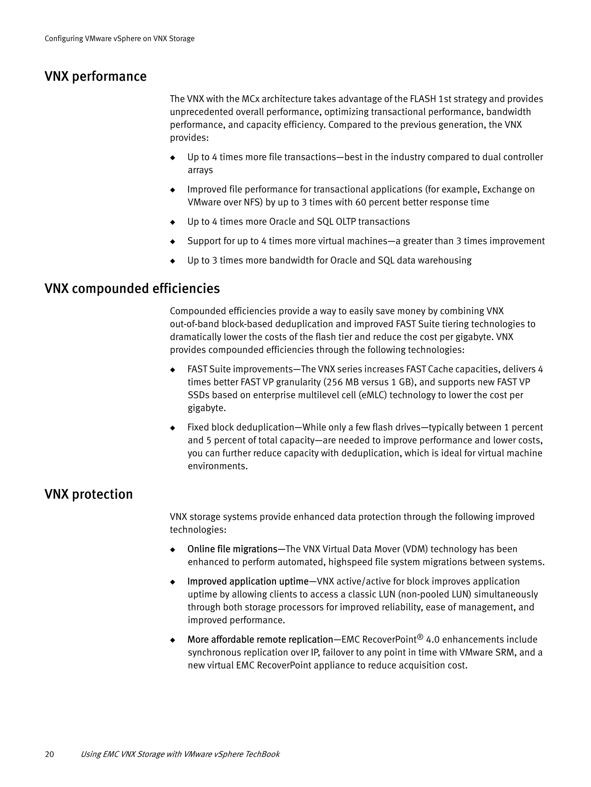 20 Using EMC VNX Storage with VMware vSphere TechBook
Configuring VMware vSphere on VNX Storage
VNX performance
The VNX with the MCx architecture takes advantage of the FLASH 1st strategy and provides
unprecedented overall performance, optimizing transactional performance, bandwidth
performance, and capacity efficiency. Compared to the previous generation, the VNX
provides:
◆ Up to 4 times more file transactions—best in the industry compared to dual controller
arrays
◆ Improved file performance for transactional applications (for example, Exchange on
VMware over NFS) by up to 3 times with 60 percent better response time
◆ Up to 4 times more Oracle and SQL OLTP transactions
◆ Support for up to 4 times more virtual machines—a greater than 3 times improvement
◆ Up to 3 times more bandwidth for Oracle and SQL data warehousing
VNX compounded efficiencies
Compounded efficiencies provide a way to easily save money by combining VNX
out-of-band block-based deduplication and improved FAST Suite tiering technologies to
dramatically lower the costs of the flash tier and reduce the cost per gigabyte. VNX
provides compounded efficiencies through the following technologies:
◆ FAST Suite improvements—The VNX series increases FAST Cache capacities, delivers 4
times better FAST VP granularity (256 MB versus 1 GB), and supports new FAST VP
SSDs based on enterprise multilevel cell (eMLC) technology to lower the cost per
gigabyte.
◆ Fixed block deduplication—While only a few flash drives—typically between 1 percent
and 5 percent of total capacity—are needed to improve performance and lower costs,
you can further reduce capacity with deduplication, which is ideal for virtual machine
environments.
VNX protection
VNX storage systems provide enhanced data protection through the following improved
technologies:
◆ Online file migrations—The VNX Virtual Data Mover (VDM) technology has been
enhanced to perform automated, highspeed file system migrations between systems.
◆ Improved application uptime—VNX active/active for block improves application
uptime by allowing clients to access a classic LUN (non-pooled LUN) simultaneously
through both storage processors for improved reliability, ease of management, and
improved performance.
◆ More affordable remote replication—EMC RecoverPoint® 4.0 enhancements include
synchronous replication over IP, failover to any point in time with VMware SRM, and a
new virtual EMC RecoverPoint appliance to reduce acquisition cost.
 