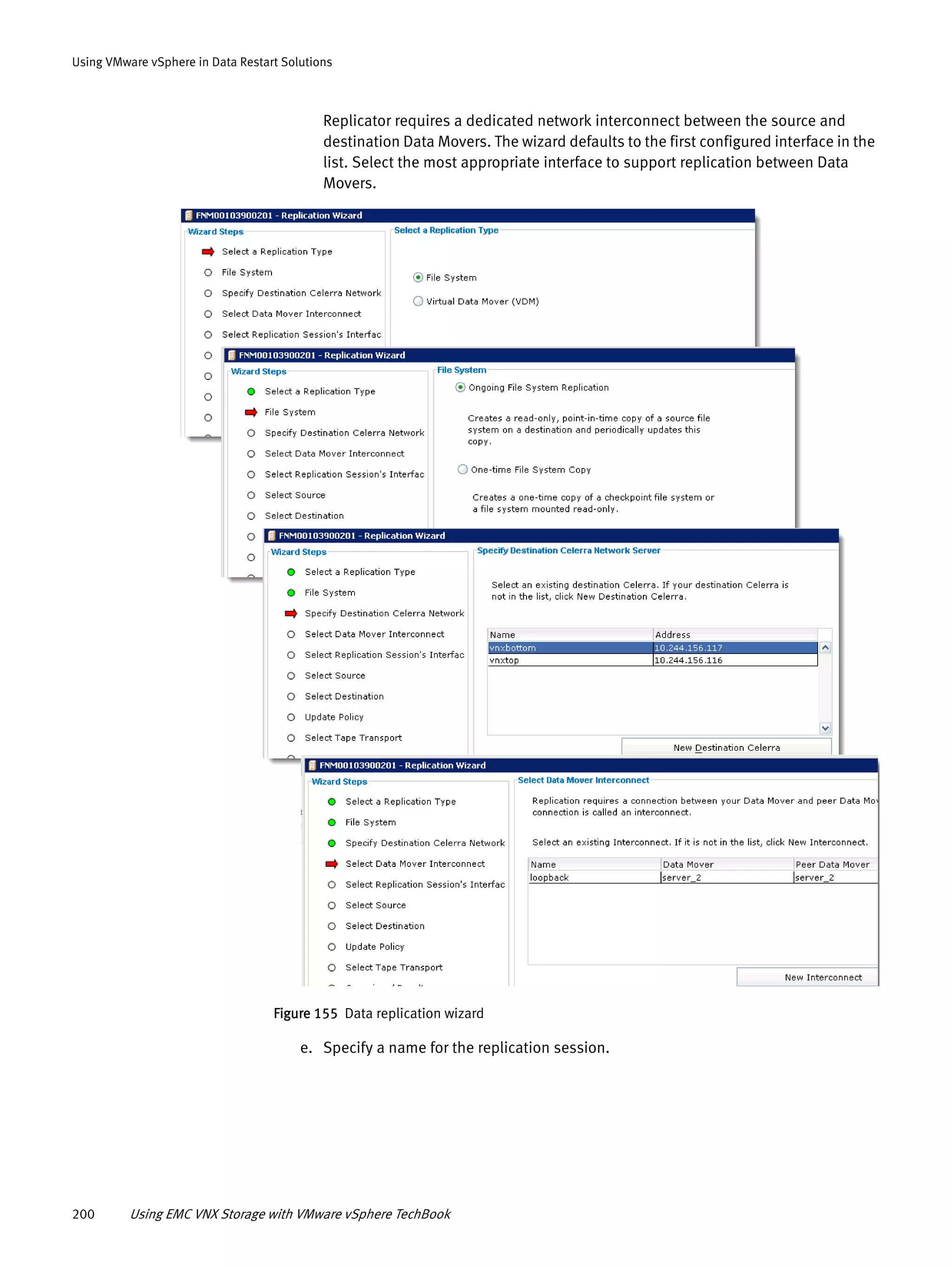 200 Using EMC VNX Storage with VMware vSphere TechBook
Using VMware vSphere in Data Restart Solutions
Replicator requires a dedicated network interconnect between the source and
destination Data Movers. The wizard defaults to the first configured interface in the
list. Select the most appropriate interface to support replication between Data
Movers.
Figure 155 Data replication wizard
e. Specify a name for the replication session.
 