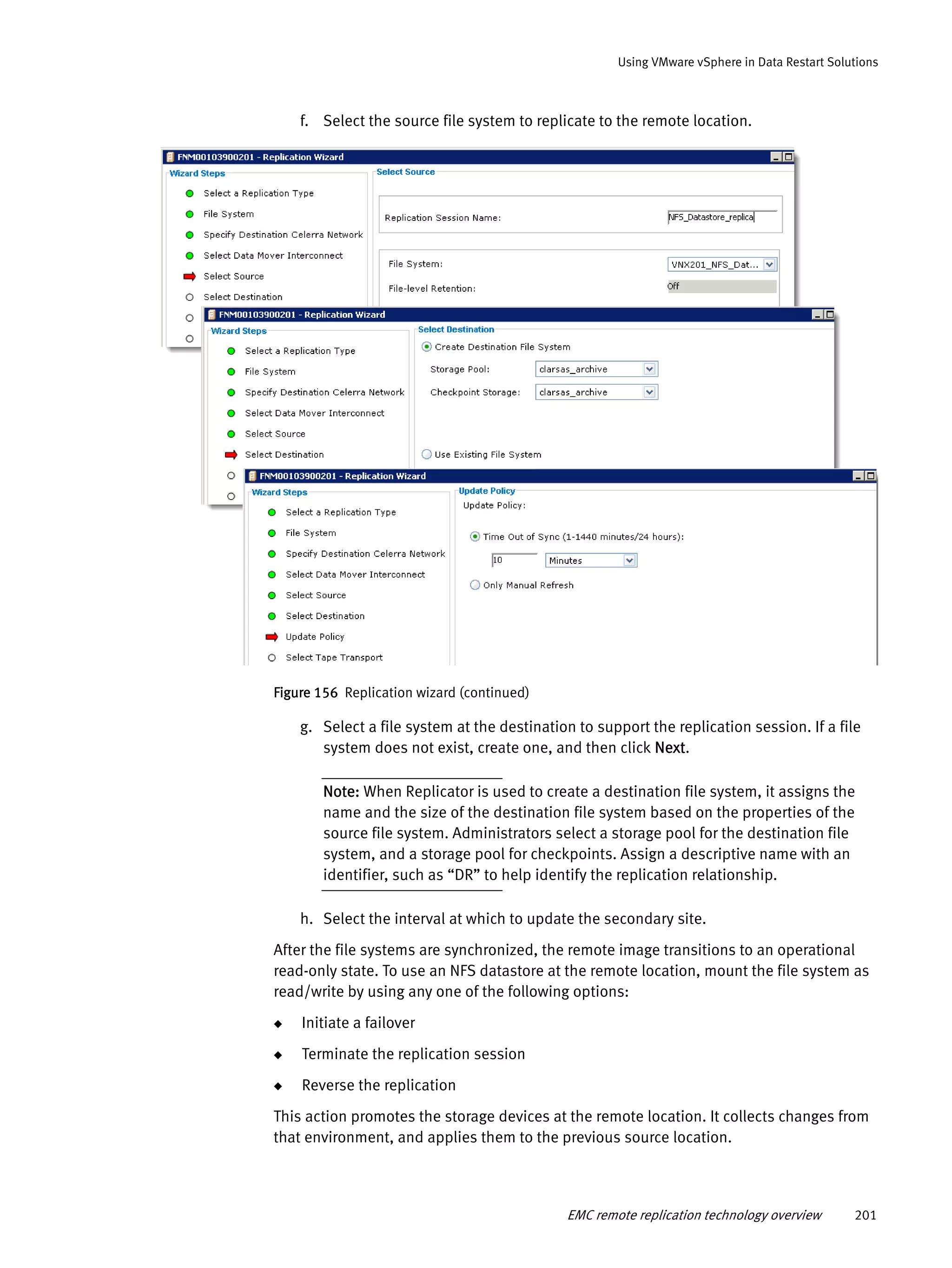 EMC remote replication technology overview 201
Using VMware vSphere in Data Restart Solutions
f. Select the source file system to replicate to the remote location.
Figure 156 Replication wizard (continued)
g. Select a file system at the destination to support the replication session. If a file
system does not exist, create one, and then click Next.
Note: When Replicator is used to create a destination file system, it assigns the
name and the size of the destination file system based on the properties of the
source file system. Administrators select a storage pool for the destination file
system, and a storage pool for checkpoints. Assign a descriptive name with an
identifier, such as “DR” to help identify the replication relationship.
h. Select the interval at which to update the secondary site.
After the file systems are synchronized, the remote image transitions to an operational
read-only state. To use an NFS datastore at the remote location, mount the file system as
read/write by using any one of the following options:
◆ Initiate a failover
◆ Terminate the replication session
◆ Reverse the replication
This action promotes the storage devices at the remote location. It collects changes from
that environment, and applies them to the previous source location.
 
