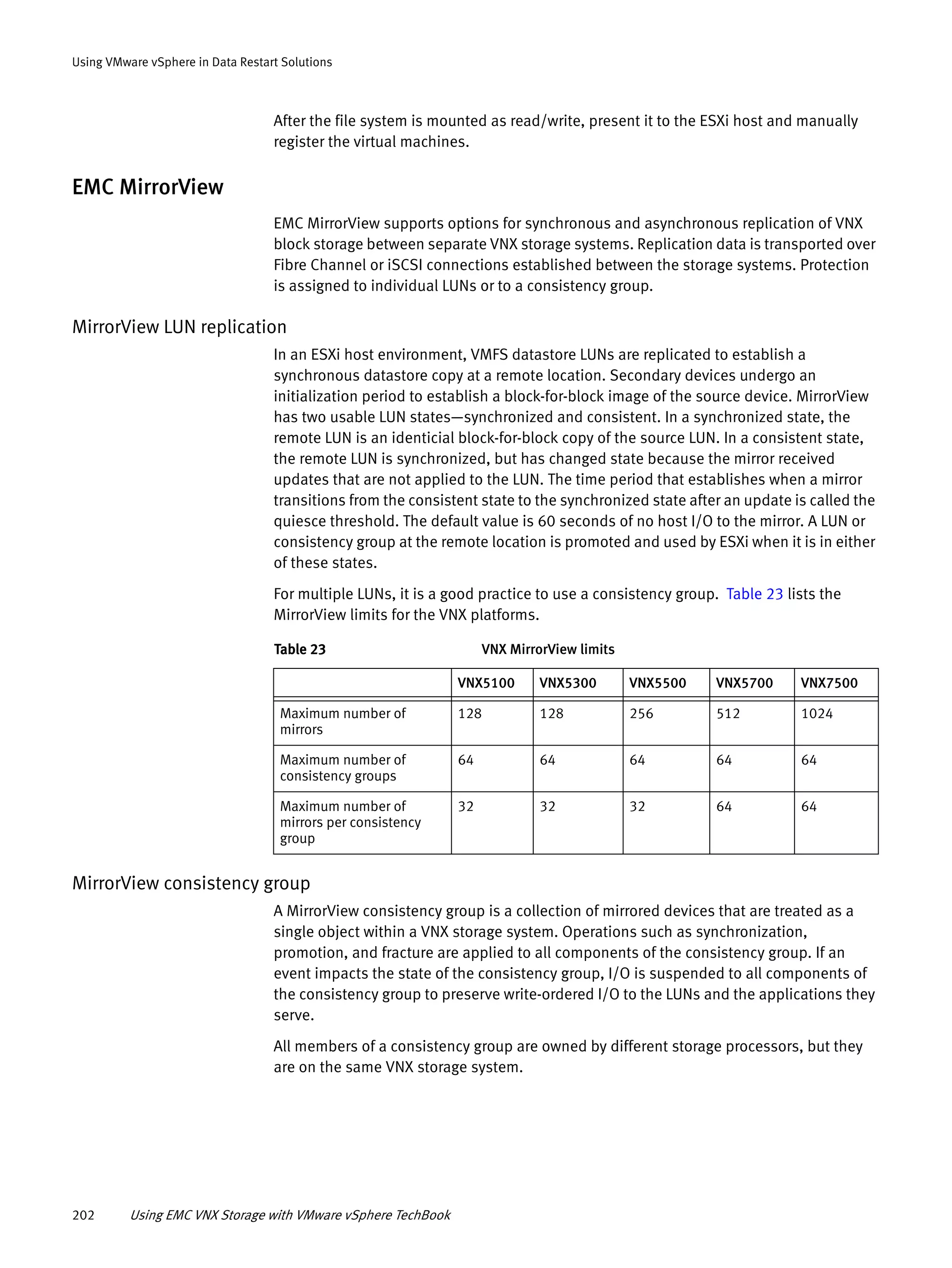 202 Using EMC VNX Storage with VMware vSphere TechBook
Using VMware vSphere in Data Restart Solutions
After the file system is mounted as read/write, present it to the ESXi host and manually
register the virtual machines.
EMC MirrorView
EMC MirrorView supports options for synchronous and asynchronous replication of VNX
block storage between separate VNX storage systems. Replication data is transported over
Fibre Channel or iSCSI connections established between the storage systems. Protection
is assigned to individual LUNs or to a consistency group.
MirrorView LUN replication
In an ESXi host environment, VMFS datastore LUNs are replicated to establish a
synchronous datastore copy at a remote location. Secondary devices undergo an
initialization period to establish a block-for-block image of the source device. MirrorView
has two usable LUN states—synchronized and consistent. In a synchronized state, the
remote LUN is an identicial block-for-block copy of the source LUN. In a consistent state,
the remote LUN is synchronized, but has changed state because the mirror received
updates that are not applied to the LUN. The time period that establishes when a mirror
transitions from the consistent state to the synchronized state after an update is called the
quiesce threshold. The default value is 60 seconds of no host I/O to the mirror. A LUN or
consistency group at the remote location is promoted and used by ESXi when it is in either
of these states.
For multiple LUNs, it is a good practice to use a consistency group. Table 23 lists the
MirrorView limits for the VNX platforms.
MirrorView consistency group
A MirrorView consistency group is a collection of mirrored devices that are treated as a
single object within a VNX storage system. Operations such as synchronization,
promotion, and fracture are applied to all components of the consistency group. If an
event impacts the state of the consistency group, I/O is suspended to all components of
the consistency group to preserve write-ordered I/O to the LUNs and the applications they
serve.
All members of a consistency group are owned by different storage processors, but they
are on the same VNX storage system.
Table 23 VNX MirrorView limits
VNX5100 VNX5300 VNX5500 VNX5700 VNX7500
Maximum number of
mirrors
128 128 256 512 1024
Maximum number of
consistency groups
64 64 64 64 64
Maximum number of
mirrors per consistency
group
32 32 32 64 64
 