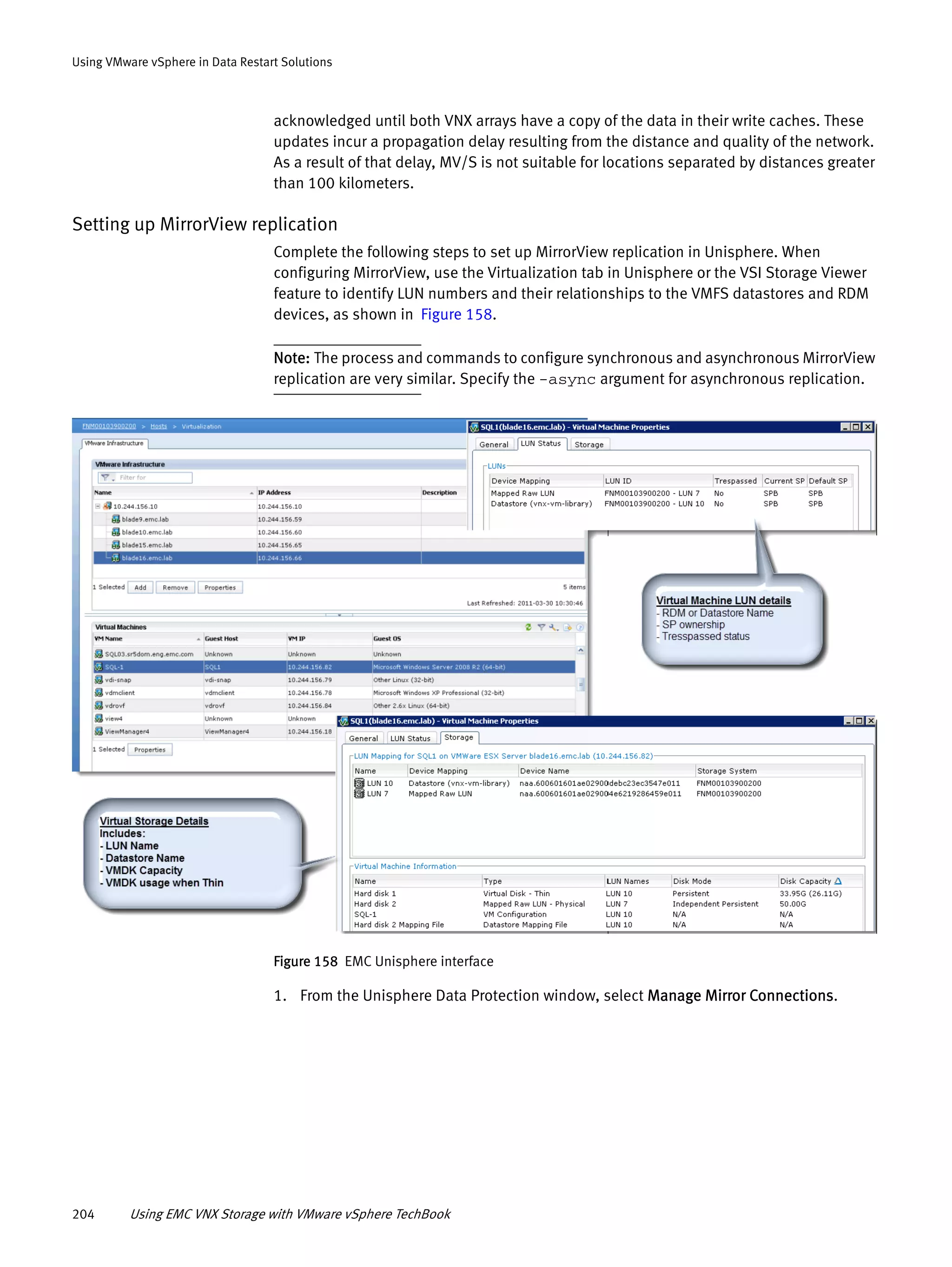 204 Using EMC VNX Storage with VMware vSphere TechBook
Using VMware vSphere in Data Restart Solutions
acknowledged until both VNX arrays have a copy of the data in their write caches. These
updates incur a propagation delay resulting from the distance and quality of the network.
As a result of that delay, MV/S is not suitable for locations separated by distances greater
than 100 kilometers.
Setting up MirrorView replication
Complete the following steps to set up MirrorView replication in Unisphere. When
configuring MirrorView, use the Virtualization tab in Unisphere or the VSI Storage Viewer
feature to identify LUN numbers and their relationships to the VMFS datastores and RDM
devices, as shown in Figure 158.
Note: The process and commands to configure synchronous and asynchronous MirrorView
replication are very similar. Specify the -async argument for asynchronous replication.
Figure 158 EMC Unisphere interface
1. From the Unisphere Data Protection window, select Manage Mirror Connections.
 