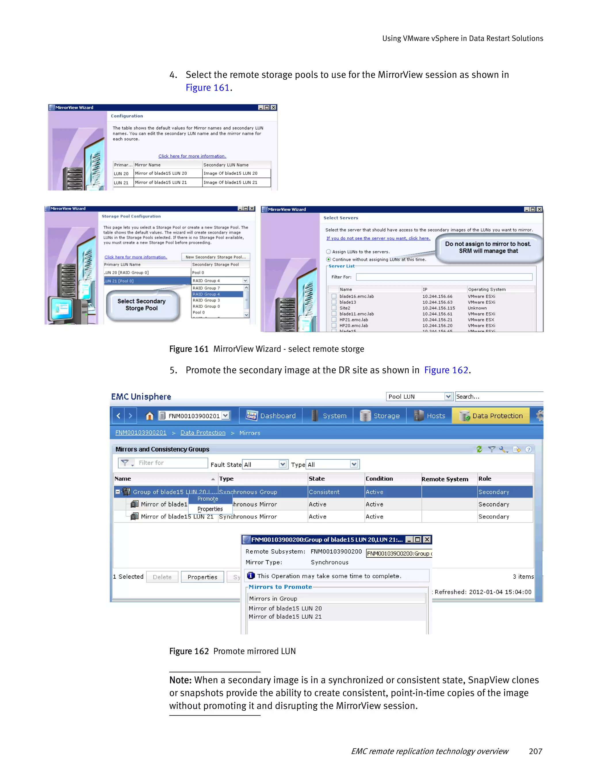 EMC remote replication technology overview 207
Using VMware vSphere in Data Restart Solutions
4. Select the remote storage pools to use for the MirrorView session as shown in
Figure 161.
Figure 161 MirrorView Wizard - select remote storge
5. Promote the secondary image at the DR site as shown in Figure 162.
Figure 162 Promote mirrored LUN
Note: When a secondary image is in a synchronized or consistent state, SnapView clones
or snapshots provide the ability to create consistent, point-in-time copies of the image
without promoting it and disrupting the MirrorView session.
 