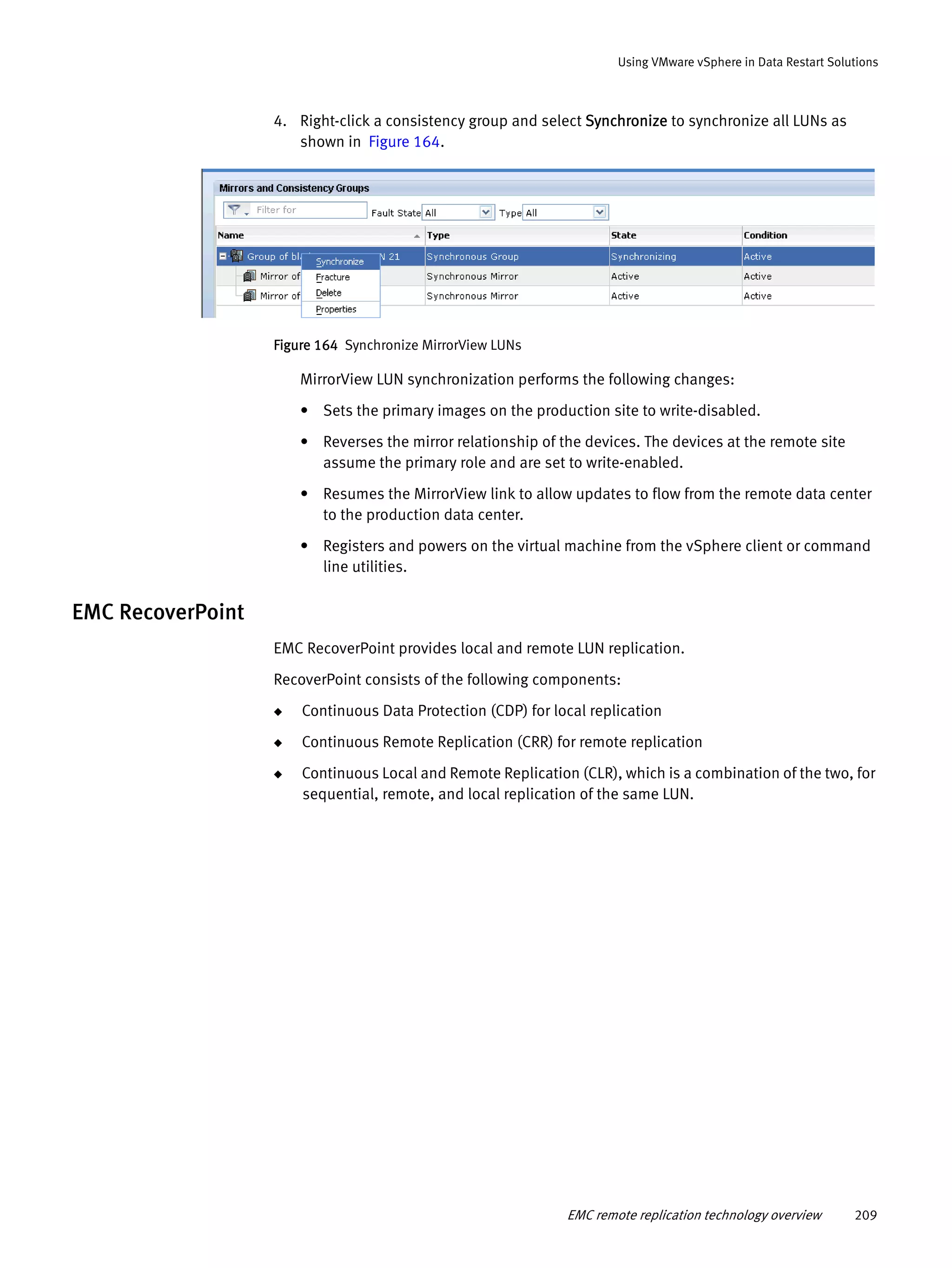 EMC remote replication technology overview 209
Using VMware vSphere in Data Restart Solutions
4. Right-click a consistency group and select Synchronize to synchronize all LUNs as
shown in Figure 164.
Figure 164 Synchronize MirrorView LUNs
MirrorView LUN synchronization performs the following changes:
• Sets the primary images on the production site to write-disabled.
• Reverses the mirror relationship of the devices. The devices at the remote site
assume the primary role and are set to write-enabled.
• Resumes the MirrorView link to allow updates to flow from the remote data center
to the production data center.
• Registers and powers on the virtual machine from the vSphere client or command
line utilities.
EMC RecoverPoint
EMC RecoverPoint provides local and remote LUN replication.
RecoverPoint consists of the following components:
◆ Continuous Data Protection (CDP) for local replication
◆ Continuous Remote Replication (CRR) for remote replication
◆ Continuous Local and Remote Replication (CLR), which is a combination of the two, for
sequential, remote, and local replication of the same LUN.
 
