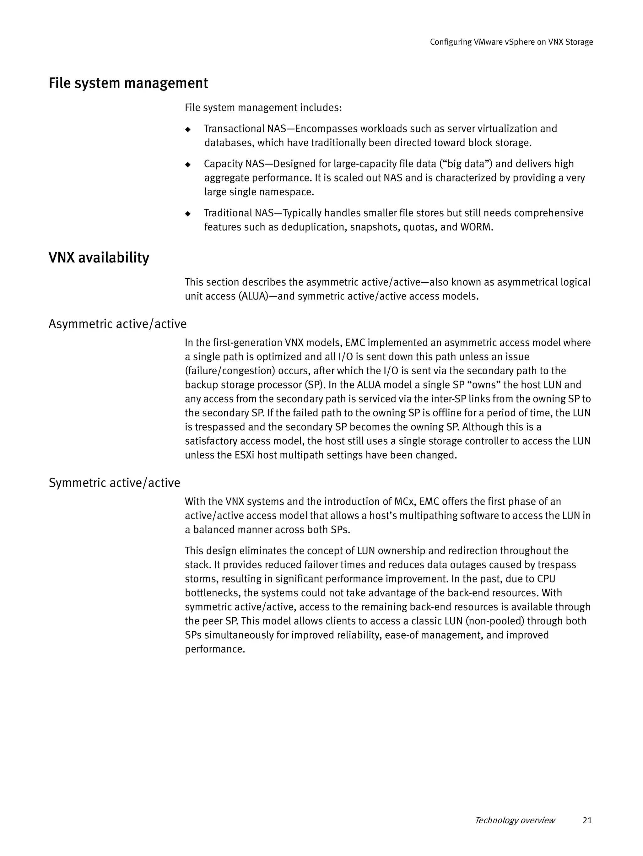 Technology overview 21
Configuring VMware vSphere on VNX Storage
File system management
File system management includes:
◆ Transactional NAS—Encompasses workloads such as server virtualization and
databases, which have traditionally been directed toward block storage.
◆ Capacity NAS—Designed for large-capacity file data (“big data”) and delivers high
aggregate performance. It is scaled out NAS and is characterized by providing a very
large single namespace.
◆ Traditional NAS—Typically handles smaller file stores but still needs comprehensive
features such as deduplication, snapshots, quotas, and WORM.
VNX availability
This section describes the asymmetric active/active—also known as asymmetrical logical
unit access (ALUA)—and symmetric active/active access models.
Asymmetric active/active
In the first-generation VNX models, EMC implemented an asymmetric access model where
a single path is optimized and all I/O is sent down this path unless an issue
(failure/congestion) occurs, after which the I/O is sent via the secondary path to the
backup storage processor (SP). In the ALUA model a single SP “owns” the host LUN and
any access from the secondary path is serviced via the inter-SP links from the owning SP to
the secondary SP. If the failed path to the owning SP is offline for a period of time, the LUN
is trespassed and the secondary SP becomes the owning SP. Although this is a
satisfactory access model, the host still uses a single storage controller to access the LUN
unless the ESXi host multipath settings have been changed.
Symmetric active/active
With the VNX systems and the introduction of MCx, EMC offers the first phase of an
active/active access model that allows a host’s multipathing software to access the LUN in
a balanced manner across both SPs.
This design eliminates the concept of LUN ownership and redirection throughout the
stack. It provides reduced failover times and reduces data outages caused by trespass
storms, resulting in significant performance improvement. In the past, due to CPU
bottlenecks, the systems could not take advantage of the back-end resources. With
symmetric active/active, access to the remaining back-end resources is available through
the peer SP. This model allows clients to access a classic LUN (non-pooled) through both
SPs simultaneously for improved reliability, ease-of management, and improved
performance.
 