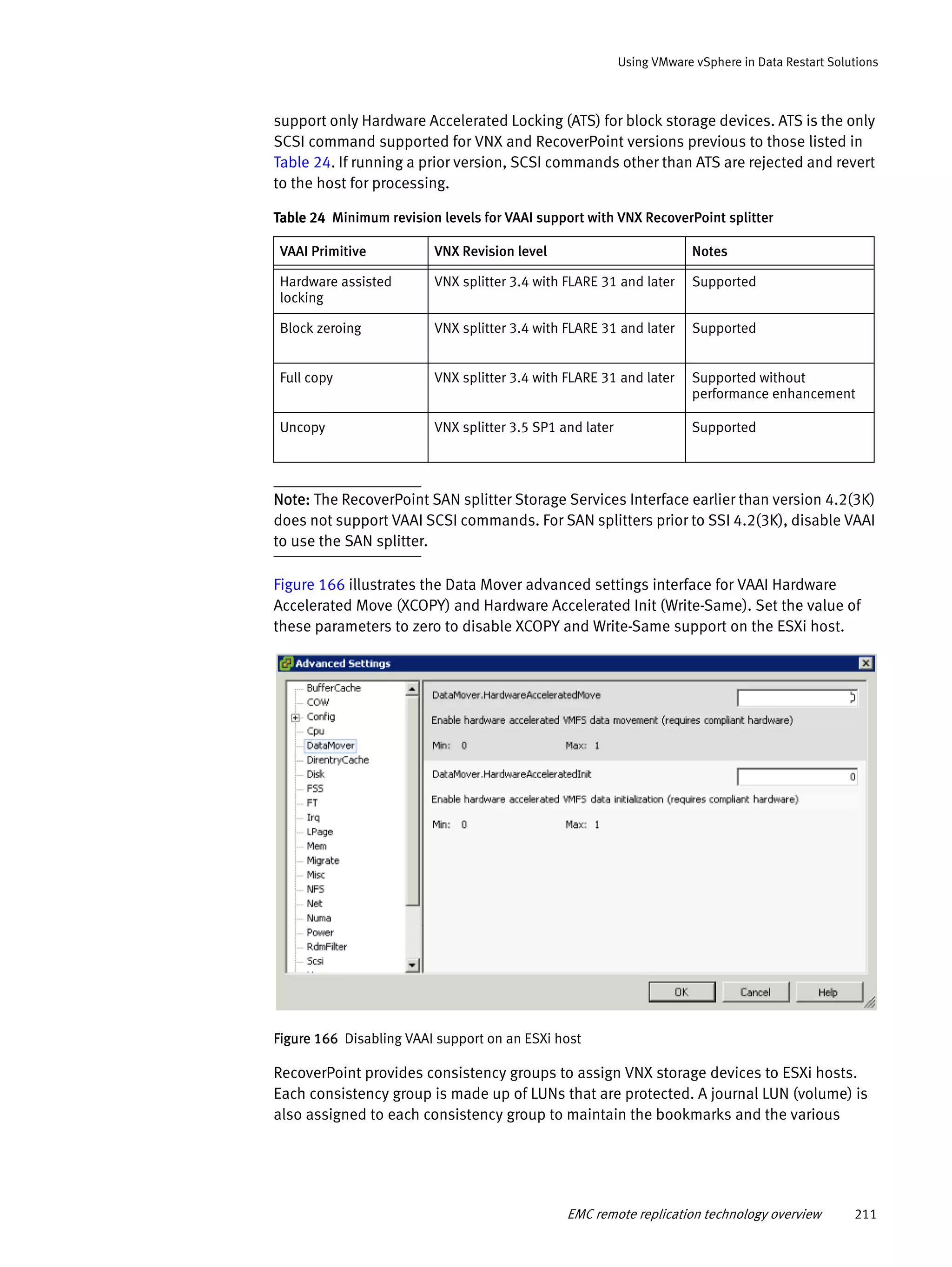 EMC remote replication technology overview 211
Using VMware vSphere in Data Restart Solutions
support only Hardware Accelerated Locking (ATS) for block storage devices. ATS is the only
SCSI command supported for VNX and RecoverPoint versions previous to those listed in
Table 24. If running a prior version, SCSI commands other than ATS are rejected and revert
to the host for processing.
Note: The RecoverPoint SAN splitter Storage Services Interface earlier than version 4.2(3K)
does not support VAAI SCSI commands. For SAN splitters prior to SSI 4.2(3K), disable VAAI
to use the SAN splitter.
Figure 166 illustrates the Data Mover advanced settings interface for VAAI Hardware
Accelerated Move (XCOPY) and Hardware Accelerated Init (Write-Same). Set the value of
these parameters to zero to disable XCOPY and Write-Same support on the ESXi host.
Figure 166 Disabling VAAI support on an ESXi host
RecoverPoint provides consistency groups to assign VNX storage devices to ESXi hosts.
Each consistency group is made up of LUNs that are protected. A journal LUN (volume) is
also assigned to each consistency group to maintain the bookmarks and the various
Table 24 Minimum revision levels for VAAI support with VNX RecoverPoint splitter
VAAI Primitive VNX Revision level Notes
Hardware assisted
locking
VNX splitter 3.4 with FLARE 31 and later Supported
Block zeroing VNX splitter 3.4 with FLARE 31 and later Supported
Full copy VNX splitter 3.4 with FLARE 31 and later Supported without
performance enhancement
Uncopy VNX splitter 3.5 SP1 and later Supported
 
